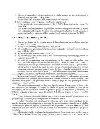 1. Dios oye a los pecadores, de otro modo no oiría a nadie, pues no hay ningún hombre en la
tierra que no sea pecador (1.° Rey. 8:46).
Ningún santo sería escuchado, pues aun los santos son pecadores.
2. Dios oye algunas veces y responde a hombres no regenerados:
3. Para conducirles al arrepentimiento (1.° Rey. 21:27). Para dejarles sin excusa (Ex.
10:16, 17).
1. Dios oye misericordiosamente a los pecadores cuando claman por misericordia. No creer
esto, sería negar el Evangelio. No creer esto, sería negar los hechos: David, Manases, el
ladrón moribundo, el publicano, el hijo pródigo, confirman este testimonio (Is. 55:7).
II. ES VERDAD EN OTRO SENTIDO.
1. Dios no oye la oración del pecador, aparte de la mediación de nuestro Señor Jesucristo
(1.a
Tim. 2:5; Ef. 2:18).
2. No oye la oración fría y formal del malo (Prov. 15:29).
3. No oirá al hombre que voluntariamente continúa en pecado y permanece en incredulidad
(Jer. 14:12; Is. 1:15).
4. No oirá a quien no perdona (Marc. 11:25, 26).
5. No oirá ni siquiera a su pueblo cuando peca voluntariamente y mantiene el pecado en sus
corazones (Salmo 66:18).
6. No oirá a los pecadores que mueren impenitentes. Al fin cerrará sus oídos a ellos como
en el caso de las vírgenes fatuas que clamaban: «Señor, Señor, ábrenos» (Mat. 25:11).
Son nuestros pecados que cierran el paso a nuestras oraciones. No es la gran distancia
entre el cielo y la tierra, ni las nubes espesas, sino tan sólo nuestros pecados que impiden
a nuestras oraciones ascender hasta el trono de Dios. «Cuando multipliquéis vuestras
oraciones yo no os oiré», dice el Señor. ¿Por qué? «Porque vuestras manos están llenas de
sangre». Dios no oirá las peticiones presentadas a El con manos culpables.
Nuestras oraciones son cartas de pago y serán admitidas en el cielo cuando vengan de
corazones humildes y piadosos; pero si estamos en quiebra en cuanto a nuestra religión, y en
bancarrota de la gracia, Dios protestará nuestras cartas de pago, no será ganado por nuestras
oraciones. — TOMÁS ADAMS.
Dios nunca «es duro para oír, ni duro para dar.» La sangre de una oveja y la de un cerdo
son semejantes; sin embargo, la sangre del cerdo no podía ser ofrecida a causa de su
procedencia; así, la oración del hombre irregenerado puede ser muy buena y elocuente; sin
embargo, no puede ser aceptada a causa del corazón de la persona de quien procede. — SAMUEL
CLAHK.
Es difícil ilustrar esta verdad, porque nada ocurre en la vida humana que se parezca a lo
que tiene lugar cuando un pecador impenitente pretende orar a Dios.
Muchas peticiones son presentadas al gobierno, pero jamás serán atendidas las de
aquellos que están en rebeldía contra su autoridad. Es universalmente reconocido que la rebeldía
contra cualquier gobierno suprime todos los derechos de petición. Del mismo modo, un pecador
impenitente que pide favores a Dios, es la cosa más antinatural y monstruosa que puede
concebirse
¿Qué ciudad rebelde, sitiada por las fuerzas del ejército legal, se atrevería a pedir ayuda al
Gobierno sobre la base de que hay grande escasez y hambre dentro de la tal ciudad, si sus
 