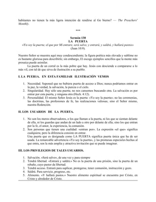 habitantes no tienen la más ligera intención de rendirse al Go bierno? — The Preachers'
Monthly.
***
Sermón 130
LA PUERTA
«Yo soy la puerta; el que por Mí entrare, será salvo; y entrará, y saldrá, y hallará pastos»
(Juan 10:9).
Nuestro Señor se muestra aquí muy condescendiente; la figura poética más elevada y sublime no
es bastante gloriosa para describirle; sin embargo, El escoge ejemplos sencillos que la mente más
prosaica puede asimilar.
La puerta de un corral es la más pobre que hay. Jesús con desciende a compararse a lo
más vil, con tal de que sirva de ilustración a su pueblo.
I. LA PUER1A. EN ESTA FAMILIAR ILUSTRACIÓN VEMOS
1. Necesidad. Suponed que no hubiera puerta de acceso a Dios; nunca podríamos entrar en
la paz, la verdad, la salvación, la pureza o el cielo.
2. Singularidad. Hay sólo una puerta; no nos cansemos buscando otra. La salvación es por
entrar por esta puerta, y ninguna otra (Hech. 4:12).
3. Personalidad. El mismo Señor Jesús es la puerta: «Yo soy la puerta»; no las ceremonias,
las doctrinas, las profesiones de fe, las realizaciones valiosas; sino el Señor mismo,
nuestra Redención.
II. LOS USUARIOS DE LA PUERTA.
1. No son los meros observadores, o los que llaman a la puerta, ni los que se sientan delante
de ella, ni los guardas que andan de un lado a otro por delante de ella; sino los que entran
por la fe, el amor, la experiencia, la comunión.
2. Son personas que tienen una cualidad: «entran por». La expresión «el que» significa
cualquiera; pero la diferencia consiste en entrar.
Una puerta que es designada como LA PUERTA significa puerta única que ha de ser
usada. La remarcable advertencia «Yo soy la puerta», y las promesas especiales hechas al
que entra, son la más amplia y atractiva invitación que se puede imaginar.
III. LOS PRIVILEGIOS DE TALES USUARIOS.
1. Salvación. «Será salvo», de una vez y para siempre
2. Tendrá libertad. «Entrará y saldrá.» No es la puerta de una prisión, sino la puerta de un
rebaño, cuyo pastor da libertad.
3. Tendrá acceso. Entrará para suplicar, protegerse, tener comunión, instrucción y gozo.
4. Saldrá. Para servicio, progreso, etc.
5. Alimento. «Y hallará pastos.» Nuestro alimento espiritual se encuentra por Cristo, en
Cristo y alrededor de Cristo.
 