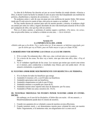 La obra de la Reforma fue descrita así por un severo hombre de estado alemán: «Gracias a
Dios, el doctor Lutero ha hecho la entrada al cielo un poco más fácil despidiendo una multitud de
porteros, chamberlanes y maestros de ceremonia.» -JUAN BATE.
No podemos entrar y salir de casa sin pasar por este emblema de nuestro Señor. Del mismo
modo que El está cerca en cuanto al tipo, está cerca en cuanto a su realidad. — C H. S.
No hay media docena de caminos para salir de nuestro pecado y miseria; ni podemos elegir
un camino por entre los valles y lugares desolados de esta vida mortal para alcanzar al fin el cielo
por cualquiera de ellos, sino que hay sólo un camino.
Pero es el único camino, y asimismo el camino seguro y perfecto. «Via única, vía certa»,
dice un proverbio latino; su verdad es evidente en este caso. — DEAN HOWSON.
***
Sermón 131
LA IMPORTANCIA DEL AMOR
«Habéis oído que os he dicho: Voy y vuelvo otra vez. Si me amarais, os habríais regocijado, por-
que he dicho que voy al Padre, pues mi Padre mayor es que yo» (Juan 14:28).
I. DEBERÍAMOS VER SIEMPRE LAS COSAS A LA LUZ DE CRISTO.
1. El lo ve todo. No solamente dice: «Me voy», sino «volveré otra vez a vosotros».
2. Ve a través de las cosas. No dice voy a morir, sino que mira más allá y dice: «Voy al
Padre.»
3. Ve el verdadero significado de las cosas. Los sucesos que tenían que ocurrir eran tristes
en sí mismos, pero conducirían a resultados muy felices; por esto podía decir: «Si me
amaseis ciertamente, os gozaríais.»
II. NUESTRO AMOR DEBE SER PROMINENTE CON RESPECTO A SU PERSONA.
1. El es la fuente de todos los beneficios que otorga.
2. Amándole le tenemos a El, y con El todos sus beneficios.
3. Amándole apreciamos más sus beneficios.
4. Amándole simpatizamos en todo lo que El hace.
5. Amándole amamos a su pueblo por causa de El.
6. Amándole nuestro amor soporta toda clase de denuestos por Su causa.
7. Amándole el Padre nos ama a nosotros (Jn. 14:23).
III. NUESTRAS TRISTEZAS NO PUEDEN PONER NUESTRO AMOR EN ENTRE-
DICHO.
Sin embargo, en el caso de los discípulos, el Señor dijo con razón: «Si me amaseis...»
Desafortunadamente puede decir lo mismo de nosotros.
1. Cuando nos quejamos de su voluntad a causa de nuestras severas aflicciones.
2. Cuando tememos morir, y así demostramos nuestra poca voluntad de estar con nuestro
Señor. Seguramente, si le amásemos más, nos alegraríamos de ir a estar con él
 