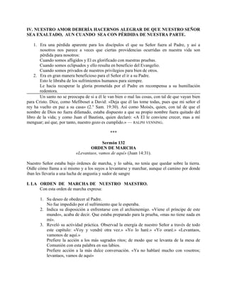 IV. NUESTRO AMOR DEBERÍA HACERNOS ALEGRAR DE QUE NUESTRO SEÑOR
SEA EXALTADO, AUN CUANDO SEA CON PÉRDIDA DE NUESTRA PARTE.
1. Era una pérdida aparente para los discípulos el que su Señor fuera al Padre, y así a
nosotros nos parece a veces que ciertas providencias ocurridas en nuestra vida son
pérdida para nosotros:
Cuando somos afligidos y El es glorificado con nuestras pruebas.
Cuando somos eclipsados y ello resulta en beneficio del Evangelio.
Cuando somos privados de nuestros privilegios para bien de otros.
2. Era en gran manera beneficioso para el Señor el ir a su Padre.
Esto le libraba de los sufrimientos humanos para siempre.
Le hacía recuperar la gloria prometida por el Padre en recompensa a su humillación
redentora.
Un santo no se preocupa de si a él le van bien o mal las cosas, con tal de que vayan bien
para Cristo. Dice, como Mefiboset a David: «Deja que él las tome todas, pues que mi señor el
rey ha vuelto en paz a su casa» (2.° Sam. 19:30). Así como Moisés, quien, con tal de que el
nombre de Dios no fuera difamado, estaba dispuesto a que su propio nombre fuera quitado del
libro de la vida; y como Juan el Bautista, quien declaró: «A El le conviene crecer, mas a mí
menguar; así que, por tanto, nuestro gozo es cumplido.» — RALPH VENNING.
***
Sermón 132
ORDEN DE MARCHA
«Levantaos, vamos de aquí» (Juan 14:31).
Nuestro Señor estaba bajo órdenes de marcha, y lo sabía, no tenía que quedar sobre la tierra.
Oídle cómo llama a sí mismo y a los suyos a levantarse y marchar, aunque el camino por donde
iban les llevaría a una lucha de angustia y sudor de sangre
I. LA ORDEN DE MARCHA DE NUESTRO MAESTRO.
Con esta orden de marcha expresa:
1. Su deseo de obedecer al Padre.
No fue impedido por el sufrimiento que le esperaba.
2. Indica su disposición a enfrentarse con el archienemigo. «Viene el príncipe de este
mundo», acaba de decir. Que estaba preparado para la prueba, «mas no tiene nada en
mí».
3. Reveló su actividad práctica. Observad la energía de nuestro Señor a través de todo
este capítulo: «Voy y vendré otra vez.» «Yo lo haré.» «Yo oraré.» «Levantaos,
vamonos de aquí.»
Prefiere la acción a los más sagrados ritos; de modo que se levanta de la mesa de
Comunión con esta palabra en sus labios.
Prefiere acción a la más dulce conversación. «Ya no hablaré mucho con vosotros;
levantaos, vamos de aquí»
 