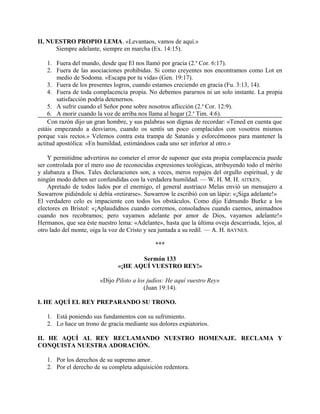 II. NUESTRO PROPIO LEMA. «Levantaos, vamos de aquí.»
Siempre adelante, siempre en marcha (Ex. 14:15).
1. Fuera del mundo, desde que El nos llamó por gracia (2.a
Cor. 6:17).
2. Fuera de las asociaciones prohibidas. Si como creyentes nos encontramos como Lot en
medio de Sodoma. «Escapa por tu vida» (Gen. 19:17).
3. Fuera de los presentes logros, cuando estamos creciendo en gracia (Fu. 3:13, 14).
4. Fuera de toda complacencia propia. No debemos pararnos ni un solo instante. La propia
satisfacción podría detenernos.
5. A sufrir cuando el Señor pone sobre nosotros aflicción (2.a
Cor. 12:9).
6. A morir cuando la voz de arriba nos llama al hogar (2.a
Tim. 4:6).
Con razón dijo un gran hombre, y sus palabras son dignas de recordar: «Tened en cuenta que
estáis empezando a desviaros, cuando os sentís un poco complacidos con vosotros mismos
porque vais rectos.» Velemos contra esta trampa de Satanás y esforcémonos para mantener la
actitud apostólica: «En humildad, estimándoos cada uno ser inferior al otro.»
Y permitidme advertiros no cometer el error de suponer que esta propia complacencia puede
ser controlada por el mero uso de reconocidas expresiones teológicas, atribuyendo todo el mérito
y alabanza a Dios. Tales declaraciones son, a veces, meros ropajes del orgullo espiritual, y de
ningún modo deben ser confundidas con la verdadera humildad. — W. H. M. H. AITKEN.
Apretado de todos lados por el enemigo, el general austriaco Melas envió un mensajero a
Suwarrow pidiéndole si debía «retirarse». Suwarrow le escribió con un lápiz: «¡Siga adelante!»
El verdadero celo es impaciente con todos los obstáculos. Como dijo Edmundo Burke a los
electores en Bristol: «¡Aplaudidnos cuando corremos, consoladnos cuando caemos, animadnos
cuando nos recobramos; pero vayamos adelante por amor de Dios, vayamos adelante!»
Hermanos, que sea éste nuestro lema: «Adelante», hasta que la última oveja descarriada, lejos, al
otro lado del monte, oiga la voz de Cristo y sea juntada a su redil. — A. H. BAYNES.
***
Sermón 133
«¡HE AQUÍ VUESTRO REY!»
«Dijo Piloto a los judíos: He aquí vuestro Rey»
(Juan 19:14).
I. HE AQUÍ EL REY PREPARANDO SU TRONO.
1. Está poniendo sus fundamentos con su sufrimiento.
2. Lo hace un trono de gracia mediante sus dolores expiatorios.
II. HE AQUÍ AL REY RECLAMANDO NUESTRO HOMENAJE. RECLAMA Y
CONQUISTA NUESTRA ADORACIÓN.
1. Por los derechos de su supremo amor.
2. Por el derecho de su completa adquisición redentora.
 