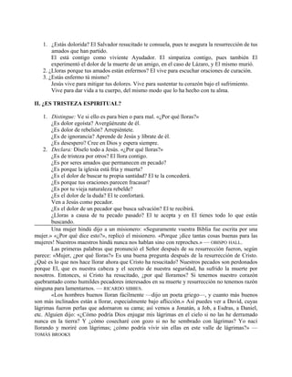 1. ¿Estás dolorida? El Salvador resucitado te consuela, pues te asegura la resurrección de tus
amados que han partido.
El está contigo como viviente Ayudador. El simpatiza contigo, pues también El
experimentó el dolor de la muerte de un amigo, en el caso de Lázaro, y El mismo murió.
2. ¿Lloras porque tus amados están enfermos? El vive para escuchar oraciones de curación.
3. ¿Estás enfermo tú mismo?
Jesús vive para mitigar tus dolores. Vive para sustentar tu corazón bajo el sufrimiento.
Vive para dar vida a tu cuerpo, del mismo modo que lo ha hecho con tu alma.
II. ¿ES TRISTEZA ESPIRITUAL?
1. Distingue: Ve si ello es para bien o para mal. «¿Por qué lloras?»
¿Es dolor egoísta? Avergüénzate de él.
¿Es dolor de rebelión? Arrepiéntete.
¿Es de ignorancia? Aprende de Jesús y líbrate de él.
¿Es desespero? Cree en Dios y espera siempre.
2. Declara: Díselo todo a Jesús. «¿Por qué lloras?»
¿Es de tristeza por otros? El llora contigo.
¿Es por seres amados que permanecen en pecado?
¿Es porque la iglesia está fría y muerta?
¿Es el dolor de buscar tu propia santidad? El te la concederá.
¿Es porque tus oraciones parecen fracasar?
¿Es por tu vieja naturaleza rebelde?
¿Es el dolor de la duda? El te confortará.
Ven a Jesús como pecador.
¿Es el dolor de un pecador que busca salvación? El te recibirá.
¿Lloras a causa de tu pecado pasado? El te acepta y en El tienes todo lo que estás
buscando.
Una mujer hindú dijo a un misionero: «Seguramente vuestra Biblia fue escrita por una
mujer.» «¿Por qué dice esto?», replicó el misionero. «Porque ¡dice tantas cosas buenas para las
mujeres! Nuestros maestros hindú nunca nos hablan sino con reproches.» — OBISPO HALL.
Las primeras palabras que pronunció el Señor después de su resurrección fueron, según
parece: «Mujer, ¿por qué lloras?» Es una buena pregunta después de la resurrección de Cristo.
¿Qué es lo que nos hace llorar ahora que Cristo ha resucitado? Nuestros pecados son perdonados
porque El, que es nuestra cabeza y el secreto de nuestra seguridad, ha sufrido la muerte por
nosotros. Entonces, si Cristo ha resucitado, ¿por qué lloramos? Si tenemos nuestro corazón
quebrantado como humildes pecadores interesados en su muerte y resurrección no tenemos razón
ninguna para lamentarnos. — RICARDO SIBBES.
«Los hombres buenos lloran fácilmente —dijo un poeta griego—, y cuanto más buenos
son más inclinados están a llorar, especialmente bajo aflicción.» Así puedes ver a David, cuyas
lágrimas fueron perlas que adornaron su cama; así vemos a Jonatán, a Job, a Esdras, a Daniel,
etc. Alguien dijo: «¿Cómo podría Dios enjugar mis lágrimas en el cielo si no las he derramado
nunca en la tierra? Y ¿cómo cosecharé con gozo si no he sembrado con lágrimas? Yo nací
llorando y moriré con lágrimas; ¿cómo podría vivir sin ellas en este valle de lágrimas?» —
TOMÁS BROOKS
 