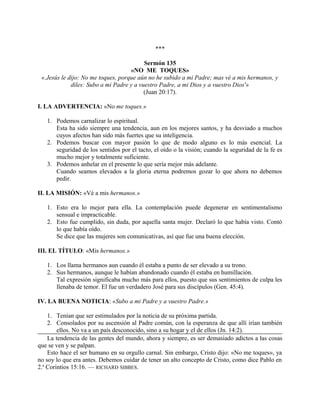 ***
Sermón 135
«NO ME TOQUES»
«.Jesús le dijo: No me toques, porque aún no he subido a mi Padre; mas vé a mis hermanos, y
diles: Subo a mi Padre y a vuestro Padre, a mi Dios y a vuestro Dios'»
(Juan 20:17).
I. LA ADVERTENCIA: «No me toques.»
1. Podemos carnalizar lo espiritual.
Esta ha sido siempre una tendencia, aun en los mejores santos, y ha desviado a muchos
cuyos afectos han sido más fuertes que su inteligencia.
2. Podemos buscar con mayor pasión lo que de modo alguno es lo más esencial. La
seguridad de los sentidos por el tacto, el oído o la visión; cuando la seguridad de la fe es
mucho mejor y totalmente suficiente.
3. Podemos anhelar en el presente lo que sería mejor más adelante.
Cuando seamos elevados a la gloria eterna podremos gozar lo que ahora no debemos
pedir.
II. LA MISIÓN: «Vé a mis hermanos.»
1. Esto era lo mejor para ella. La contemplación puede degenerar en sentimentalismo
sensual e impracticable.
2. Esto fue cumplido, sin duda, por aquella santa mujer. Declaró lo que había visto. Contó
lo que había oído.
Se dice que las mujeres son comunicativas, así que fue una buena elección.
III. EL TÍTULO: «Mis hermanos.»
1. Los llama hermanos aun cuando él estaba a punto de ser elevado a su trono.
2. Sus hermanos, aunque le habían abandonado cuando él estaba en humillación.
Tal expresión significaba mucho más para ellos, puesto que sus sentimientos de culpa les
llenaba de temor. El fue un verdadero José para sus discípulos (Gen. 45:4).
IV. LA BUENA NOTICIA: «Subo a mi Padre y a vuestro Padre.»
1. Tenían que ser estimulados por la noticia de su próxima partida.
2. Consolados por su ascensión al Padre común, con la esperanza de que allí irían también
ellos. No va a un país desconocido, sino a su hogar y el de ellos (Jn. 14:2).
La tendencia de las gentes del mundo, ahora y siempre, es ser demasiado adictos a las cosas
que se ven y se palpan.
Esto hace el ser humano en su orgullo carnal. Sin embargo, Cristo dijo: «No me toques», ya
no soy lo que era antes. Debemos cuidar de tener un alto concepto de Cristo, como dice Pablo en
2.a
Corintios 15:16. — RICHARD SIBBES.
 