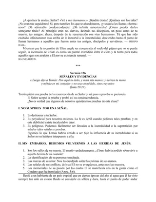 ¿A quiénes la envías, Señor? «Vé a mis hermanos.» ¡Bendito Jesús! ¿Quiénes son los tales?
¿No eran tus seguidores? Sí, pero también los que te abandonaron, ¿y todavía les llamas «herma-
nos»? ¡Oh admirable condescendencia! ¡Oh infinita misericordia! ¿Cómo puedes darles
semejante título? Al principio eran tus siervos, después tus discípulos, un poco antes de tu
muerte, tus amigos; ahora, después de tu resurrección son «tus hermanos». Tú que has sido
exaltado infinitamente más arriba de lo inmortal a la inmortalidad, desciendes hasta el punto de
llamar hermanos a aquellos que fueron antes tus amigos, discípulos y servidores. — OBISPO
HALL.
Mientras que la ascensión de Elías puede ser comparada al vuelo del pájaro que no se puede
seguir, la ascensión de Cristo es como un puente extendido entre el cielo y la tierra para todos
aquellos que son atraídos a El por su existencia terrenal. —
BAUMGARTEN.
***
Sermón 136
SEÑALES Y EVIDENCIAS
«.Luego dijo a Tomás: Pon aquí tu dedo, y mira mis manos; y acerca tu mano
y métela en mi contado; y no seas incrédulo, sino creyente»
(Juan 20:27).
Tomás pidió una prueba de la resurrección de su Señor y así puso a prueba su paciencia.
El Señor aceptó la prueba y probó así su condescendencia.
¿No es verdad que algunos de nosotros quisiéramos pruebas de esta clase?
I. NO SUSPIRES POR UNA SEÑAL.
1. Es deshonrar a tu Señor.
2. Es perjudicial para nosotros mismos. La fe es débil cuando pedimos tales pruebas; y en
esta debilidad existe incalculable error.
3. Es peligroso. Podemos fácilmente ser llevados a la incredulidad o la superstición por
anhelar tales señales y pruebas.
Figuraos lo que Tomás habría venido a ser bajo la influencia de su incredulidad si su
Señor no se hubiese interpuesto a ella.
II. SIN EMBARGO, DEBEMOS VOLVERNOS A LAS HERIDAS DE JESÚS.
1. Son los sellos de su muerte. El murió verdaderamente. ¿Cómo habría podido sobrevivir a
aquella herida de su costado?
2. La identificación de su persona resucitada.
3. Las marcas de su amor. Nos ha esculpido sobre las palmas de sus manos.
4. Las señales de su conflicto, del cual El no se avergüenza, antes nos las muestra.
5. Los memoriales de su pasión por los cuales El se manifiesta allá en la gloria como el
Cordero que fue inmolado (Apoc. 5:6).
Decid a un habitante de un país tropical que en ciertas épocas del año el agua que él ha visto
siempre tan sólo en estado fluido se convierte en sólida y dura, hasta el punto de poder andar
 