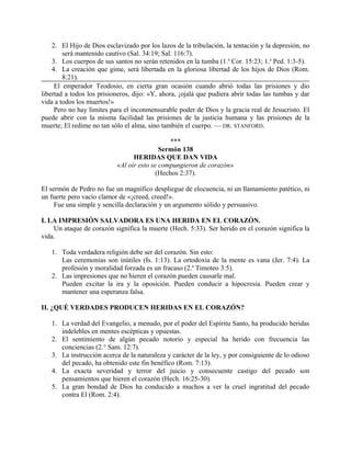 2. El Hijo de Dios esclavizado por los lazos de la tribulación, la tentación y la depresión, no
será mantenido cautivo (Sal. 34:19; Sal. 116:7).
3. Los cuerpos de sus santos no serán retenidos en la tumba (1.a
Cor. 15:23; 1.a
Ped. 1:3-5).
4. La creación que gime, será libertada en la gloriosa libertad de los hijos de Dios (Rom.
8:21).
El emperador Teodosio, en cierta gran ocasión cuando abrió todas las prisiones y dio
libertad a todos los prisioneros, dijo: «Y, ahora, ¡ojalá que pudiera abrir todas las tumbas y dar
vida a todos los muertos!»
Pero no hay límites para el inconmensurable poder de Dios y la gracia real de Jesucristo. El
puede abrir con la misma facilidad las prisiones de la justicia humana y las prisiones de la
muerte; El redime no tan sólo el alma, sino también el cuerpo. — DR. STANFORD.
***
Sermón 138
HERIDAS QUE DAN VIDA
«Al oír esto se compungieron de corazón»
(Hechos 2:37).
El sermón de Pedro no fue un magnífico despliegue de elocuencia, ni un llamamiento patético, ni
un fuerte pero vacío clamor de «¡creed, creed!».
Fue una simple y sencilla declaración y un argumento sólido y persuasivo.
I. LA IMPRESIÓN SALVADORA ES UNA HERIDA EN EL CORAZÓN.
Un ataque de corazón significa la muerte (Hech. 5:33). Ser herido en el corazón significa la
vida.
1. Toda verdadera religión debe ser del corazón. Sin esto:
Las ceremonias son inútiles (Is. 1:13). La ortodoxia de la mente es vana (Jer. 7:4). La
profesión y moralidad forzada es un fracaso (2.a
Timoteo 3:5).
2. Las impresiones que no hieren el corazón pueden causarle mal.
Pueden excitar la ira y la oposición. Pueden conducir a hipocresía. Pueden crear y
mantener una esperanza falsa.
II. ¿QUÉ VERDADES PRODUCEN HERIDAS EN EL CORAZÓN?
1. La verdad del Evangelio, a menudo, por el poder del Espíritu Santo, ha producido heridas
indelebles en mentes escépticas y opuestas.
2. El sentimiento de algún pecado notorio y especial ha herido con frecuencia las
conciencias (2.° Sam. 12:7).
3. La instrucción acerca de la naturaleza y carácter de la ley, y por consiguiente de lo odioso
del pecado, ha obtenido este fin benéfico (Rom. 7:13).
4. La exacta severidad y terror del juicio y consecuente castigo del pecado son
pensamientos que hieren el corazón (Hech. 16:25-30).
5. La gran bondad de Dios ha conducido a muchos a ver la cruel ingratitud del pecado
contra El (Rom. 2:4).
 