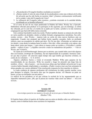 1. ¿Ha producido el Evangelio benditos resultados en nosotros?
2. ¿Hemos tenido el valor de estar al lado de los predicadores como una evidencia de la obra
de salvación que ha sido hecha en nuestras vidas? ¿Estamos continuamente testificando
de la verdad y valor del Evangelio de Cristo?
3. La influencia del Evangelio sobre nosotros, ¿continúa creciendo en la santidad debida,
acreditando así su bendita influencia?
En el curso de uno de sus viajes predicando la Palabra del Señor, Wesley fue a Epworth.
Habiéndose ofrecido para predicar en la parroquia el día siguiente, que era domingo, su oferta
fue rehusada, por lo cual fue a la tumba de su padre por la tarde y predicó a la más numerosa
congregación que Epworth había nunca conocido.
Esto continuó haciéndolo noche tras noche. Predicó también durante su estancia de ocho días
en varios pueblos de alrededor, donde se habían formado congregaciones metodistas. Sus enfu-
recidos vecinos —dice Wesley— trajeron todo un coche de estos nuevos heréticos ante un
magistrado. Cuando éste preguntó qué habían hecho aquellos acusados, hubo un profundo
silencio, pues sus acusadores no sabían qué decir. Por fin uno dijo: «Pretenden ser mejores que
los demás y oran desde la mañana hasta la noche.» Otro dijo: «Han convertido a mi esposa, que
hasta ahora ¡tenía una lengua...!; pero ahora es mansa como un cordero.» «Volvedlos a vuestro
pueblo —replicó el juez— y dejadles convertir a todos los malandrines del pueblo». — Vida de
Wesley, por TYERMAN.
Se cuenta de Lord Peterborough, famoso por su ateísmo, que cuando hubo convivido algunos
días con Fenelon, arzobispo de Canterbury, fue tan impresionado de su piedad y hermoso carác-
ter que dijo al pastor: «Si estuviera algún tiempo más aquí tendría que hacerme cristiano, en
contra de mi voluntad.» — G. S. BOWES.
Algunos caballeros fueron a visitar al reverendo Matthew Wilks para quejarse de las
excentricidades de sus discursos. Wilks les escuchó y luego les presentó una larga lista de
nombres. «Estos —dijo el pastor— son las preciosas almas que han hallado salvación por lo que
vosotros habéis llamado simplicidades y necedades. ¿Podéis vosotros traer una lista semejante de
almas ganadas con vuestra sabiduría? Esta concluyente respuesta les hizo marchar en silencio.
La mala conducta de algunos profesantes del cristianismo ha dado ocasión muchas veces
para denigrar la religión. Lac-tancio dice que los paganos decían: «El Maestro no pudo ser
bueno, ya que sus discípulos son tan malos.»
La malicia de los pecadores es tal que critican la rectitud de la ley argumentando que es
imposible mantenerse puro. ¡Oh, que la pureza de vuestras vidas cierre sus labios! — WILLIAM
SECKER.
***
Sermón 140
ESTEBAN Y SAULO
«Los testigos pusieron sus mantos a los pies de un joven que se llamaba Saulo»
(Hechos 7:58).
El Espíritu Santo refiere el martirio de Esteban, pero no entra en detalles sobre sus sufrimientos y
muerte, como lo habrían hecho otros escritores no inspirados.
 