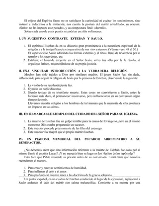 El objeto del Espíritu Santo no es satisfacer la curiosidad ni excitar los sentimientos, sino
instruir e inducirnos a la imitación; nos cuenta la postura del mártir arrodillado, su oración:
«Señor, no les imputes este pecado», y su compostura final: «durmió».
Sobre cada uno de estos puntos se podrían escribir volúmenes.
I. UN SUGESTIVO CONTRASTE. ESTEBAN Y SAULO.
1. El espiritual Esteban da en su discurso gran prominencia a la naturaleza espiritual de la
religión y a la insignificancia comparativa de sus ritos externos. (Véanse vers. 48 al 50.)
El supersticioso Saulo adorando las formas externas y el ritual, lleno de reverencia por el
templo y los sacerdotes, etc.
2. Esteban, el humilde creyente en el Señor Jesús, salvo tan sólo por la fe. Saulo, el
orgulloso fariseo, envaneciéndose de su propia justicia.
II. UNA SINGULAR INTRODUCCIÓN A LA VERDADERA RELIGIÓN.
Muchos han sido traídos a Dios por similares medios. El joven Saulo fue, sin duda,
influenciado para seguir la religión de Jesús por la persona de Esteban, observando lo siguiente:
1. La visión de su resplandeciente faz.
2. Oyendo un noble discurso.
3. Siendo testigo de su triunfante muerte. Estas cosas no convirtieron a Saulo, antes le
hicieron más duro, al permanecer inconverso, pero influenciaron en su conversión algún
tiempo después.
Llevemos nuestra religión a los hombres de tal manera que la memoria de ella produzca
un impacto en sus almas.
III. UN REMARCABLE EJEMPLO DEL CUIDADO DEL SEÑOR PARA SU IGLESIA.
1. La muerte de Esteban fue un golpe terrible para la causa del Evangelio, pero en el mismo
momento Dios estaba preparando un sucesor.
2. Este sucesor procede precisamente de las filas del enemigo.
3. Este sucesor fue mayor que el propio mártir Esteban.
IV. UN PIADOSO MEMORIAL DEL PECADOR ARREPENTIDO A SU
BENEFACTOR.
¿No debemos creer que esta información referente a la muerte de Esteban fue dada por el
mismo Saulo al escritor Lucas? ¿Y no merecía bien su lugar en los Hechos de los Apóstoles?
Está bien que Pablo recuerde su pecado antes de su conversión. Estará bien que nosotros
recordemos el nuestro.
1. Para crear y renovar sentimientos de humildad.
2. Para inflamar el celo y el amor.
3. Para profundizar nuestro amor a las doctrinas de la gracia soberana.
Un pintor español, en un cuadro de Esteban conducido al lugar de la ejecución, representó a
Saulo andando al lado del mártir con calma melancólica. Consiente a su muerte por una
 