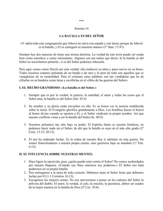 ***
Sermón 14
LA BATALLA ES DEL SEÑOR
«Y sabrá toda esta congregación que Jehová no salva con espada y con lanza; porque de Jehová
es la batalla, y El os entregará en nuestras manos» (1º Sam. 17:47).
Siempre hay dos maneras de tratar una misma doctrina. La verdad de este texto puede ser usada
bien como narcótico o como estimulante. Algunos son tan malos que dicen: Si la batalla es del
Señor no necesitamos pelearla-, si es del Señor podemos rehusarla.
Pero aquí vemos cómo David usó esta verdad; ella enalteció su alma y puso nervio en su brazo.
Todos nosotros estamos peleando de un bando o de otro y lo peor de todo son aquellos que se
vanaglorian de su neutralidad. Para el cristiano estas palabras son tan verdaderas que ha de
cifrarlas en su bandera como lema y escribirlas en el «libro de las guerras del Señor».
I. EL HECHO GRANDIOSO: «La batalla es del Señor.»
1. Siempre que es por la verdad, la justicia, la santidad, el amor y todas las cosas que el
Señor ama, la batalla es del Señor (Sal. 45:4)
2. Su nombre y su gloria están envueltos en ella. Es su honor ver la justicia establecida
sobre la tierra. El Evangelio glorifica grandemente a Dios. Los hombres hacen el boicot
al honor divino cuando se oponen a El, y el Señor vindicará su propio nombre. Así que
nuestro conflicto viene a ser la batalla del Señor (Is. 40:5).
3. Nosotros peleamos tan sólo bajo su poder. El Espíritu Santo es nuestra fortaleza; no
podemos hacer nada sin el Señor; de ahí que la batalla es suya en el más alto grado (2º
Crón. 13:12; 20:12).
4. El nos ha ordenado luchar. Es la orden de nuestro Rey ir adelante en esta guerra. No
somos francotiradores a nuestra propia cuenta, sino guerreros bajo su mandato (1ª Tim.
6:12).
II. SU INFLUENCIA SOBRE NUESTRAS MENTES.
1. Hace ligera la oposición, pues ¿quién puede estar contra el Señor? No somos acobardados
por nuestra flaqueza. «Cuando soy flaco entonces soy poderoso.» El Señor nos hará
poderosos en su propia batalla.
2. Nos entregamos a la tarea de todo corazón. Debemos tanto al Señor Jesús que debemos
luchar por El (1.1 Corintios 16:13).
3. Escogemos las mejores armas. No nos atreveremos a poner en los cañones del Señor la
pólvora del diablo. El amor, la verdad, el celo, la oración, la paciencia, deben ser usados
de la mejor manera en la batalla de Dios (2ª Cor. 10:4).
 
