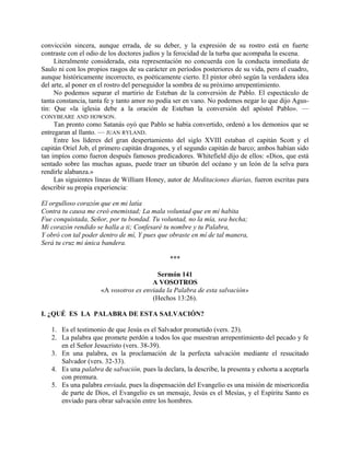 convicción sincera, aunque errada, de su deber, y la expresión de su rostro está en fuerte
contraste con el odio de los doctores judíos y la ferocidad de la turba que acompaña la escena.
Literalmente considerada, esta representación no concuerda con la conducta inmediata de
Saulo ni con los propios rasgos de su carácter en períodos posteriores de su vida, pero el cuadro,
aunque históricamente incorrecto, es poéticamente cierto. El pintor obró según la verdadera idea
del arte, al poner en el rostro del perseguidor la sombra de su próximo arrepentimiento.
No podemos separar el martirio de Esteban de la conversión de Pablo. El espectáculo de
tanta constancia, tanta fe y tanto amor no podía ser en vano. No podemos negar lo que dijo Agus-
tín: Que «la iglesia debe a la oración de Esteban la conversión del apóstol Pablo». —
CONYBEARE AND HOWSON.
Tan pronto como Satanás oyó que Pablo se había convertido, ordenó a los demonios que se
entregaran al llanto. — JUAN RYLAND.
Entre los líderes del gran despertamiento del siglo XVIII estaban el capitán Scott y el
capitán Oriel Job, el primero capitán dragones, y el segundo capitán de barco; ambos habían sido
tan impíos como fueron después famosos predicadores. Whitefield dijo de ellos: «Dios, que está
sentado sobre las muchas aguas, puede traer un tiburón del océano y un león de la selva para
rendirle alabanza.»
Las siguientes líneas de William Honey, autor de Meditaciones diarias, fueron escritas para
describir su propia experiencia:
El orgulloso corazón que en mi latía
Contra tu causa me creó enemistad; La mala voluntad que en mí habita
Fue conquistada, Señor, por tu bondad. Tu voluntad, no la mía, sea hecha;
Mi corazón rendido se halla a ti; Confesaré tu nombre y tu Palabra,
Y obró con tal poder dentro de mí, Y pues que obraste en mí de tal manera,
Será tu cruz mi única bandera.
***
Sermón 141
A VOSOTROS
«A vosotros es enviada la Palabra de esta salvación»
(Hechos 13:26).
I. ¿QUÉ ES LA PALABRA DE ESTA SALVACIÓN?
1. Es el testimonio de que Jesús es el Salvador prometido (vers. 23).
2. La palabra que promete perdón a todos los que muestran arrepentimiento del pecado y fe
en el Señor Jesucristo (vers. 38-39).
3. En una palabra, es la proclamación de la perfecta salvación mediante el resucitado
Salvador (vers. 32-33).
4. Es una palabra de salvación, pues la declara, la describe, la presenta y exhorta a aceptarla
con premura.
5. Es una palabra enviada, pues la dispensación del Evangelio es una misión de misericordia
de parte de Dios, el Evangelio es un mensaje, Jesús es el Mesías, y el Espíritu Santo es
enviado para obrar salvación entre los hombres.
 
