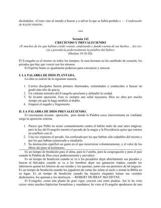 diciéndoles: «Cristo vino al mundo a buscar y a salvar lo que se había perdido.» — Condensado
de RALPH ERSKINE.
***
Sermón 142
CRECIENDO Y PREVALECIENDO
«Y muchos de los que habían creído venían, confesando y dando cuenta de sus hechos... Así cre-
cía y prevalecía poderosamente la palabra del Señor»
(Hechos 19:18-20).
El Evangelio es el mismo en todos los tiempos; la raza humana no ha cambiado de corazón; los
pecados que hay que vencer son los mismos.
El Espíritu Santo es igualmente poderoso para convencer y renovar.
I. LA PALABRA DE DIOS PLANTADA.
La obra se realizó de la siguiente manera:
1. Ciertos discípulos fueron primero iluminados, estimulados y conducidos a buscar un
grado más alto de gracia.
2. Un valiente ministro del Evangelio proclamó y defendió la verdad.
3. Se levantó oposición. Esto es siempre una señal necesaria. Dios no obra por mucho
tiempo sin que lo haga también el diablo.
4. Empezó el engaño y fingimiento.
II. LA PALABRA DE DIOS PREVALECIENDO.
El crecimiento levanta oposición, pero donde la Palabra crece interiormente en vitalidad,
surge la oposición externa.
1. Parece que Pablo no actuó constantemente contra el hábito malo de usar artes mágicas;
pero la luz del Evangelio mostró el pecado de la magia y la Providencia quiso que entrara
en conflicto con él.
2. Una vez expuesto el pecado, fue confesado por los que habían sido culpables del mismo y
por los que habían comenzado a estudiarlo.
3. Su destrucción significó un gasto en el que incurrieron voluntariamente, y el valor de los
libros dio peso al testimonio.
Es un tiempo de bendición para el alma, para la f amiba, para la congregación y para el país
cuando la Palabra de Dios crece poderosamente y prevalece.
Es un tiempo de bendición cuando se ve a los pecadores dejar abiertamente sus pecados y
buscar al Salvador; cuando se ve a los hombres dejar sus ganancias impías; cuando los
taberneros quitan los letreros de sus tiendas y los queman, junto con sus permisos de tal negocio.
Es un tiempo de bendición cuando los jugadores de cartas las echan al suelo y toman la Biblia en
su lugar. Es un tiempo de bendición cuando las mujeres elegantes toman sus vestidos
deshonestos, los queman y los destruyen. —ROBERT MURRAY McCHEYNE.
El Evangelio, como una planta de gran vigor, crecerá casi entre piedras. Así lo he visto
crecer entre muchos hipócritas formalistas y mundanos; he visto al Evangelio apoderarse de uno
 