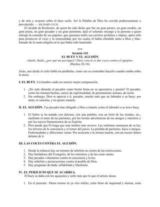 y de otro y avanzar sobre el duro suelo. Así la Palabra de Dios ha crecido poderosamente y
prevalecido. — RICHARD CECIL.
El alcalde de Rochester, de quien ha sido dicho que fue un gran pícaro, un gran erudito, un
gran poeta, un gran pecador y un gran penitente, dejó el solemne encargo a la persona a quien
entregó la custodia de sus papeles, que quemara todos sus escritos profanos e impíos, aptos sólo
para promover el vicio y la inmoralidad, por los cuales él había ofendido tanto a Dios y blas-
femado de la santa religión en la que había sido bautizado.
***
Sermón 143
EL BUEY Y EL AGUIJÓN
«Saulo, Saulo, ¿por qué me persigues? Dura cosa te es dar coces contra el aguijón»
(Hechos 26:14).
Jesús, aun desde el cielo habló en parábolas, como era su costumbre hacerlo cuando estaba sobre
la tierra.
I. EL BUEY. Un hombre caído no merece mejor comparación.
1. ¿No está obrando el pecador como bestia bruta en su ignorancia y pasión? El pecador,
como las mismas bestias, carece de espiritualidad, de pensamiento sensato, de razón.
2. Sin embargo, Dios te aprecia a ti, pecador, mucho más que un labrador a su buey; por
tanto, te sustenta, y no quiere matarte.
II. EL AGUIJÓN. Tus pecados han obligado a Dios a tratarte como el labrador a su terco buey.
1. El Señor te ha tratado con dulzura, con una palabra, con un tirón de las riendas, etc.,
mediante el amor de tus parientes, por las tiernas advertencias de tus amigos y maestros y
por los suaves llamamientos de su Espíritu
2. Pero puede que El tenga que usar medios más severos. Las solemnes amenazas de su ley,
los terrores de la conciencia y el temor del juicio. La pérdida de parientes, hijos o amigos.
Enfermedades y aflicciones varias. Por acercarte a la misma muerte, con un oscuro futuro
delante de ti.
III. LAS COCES CONTRA EL AGUIJÓN.
1. Desde la infancia hay un instinto de rebelión en contra de las restricciones.
2. Hay burladores del Evangelio, de los ministros y de las cosas santas.
3. Hay pecados voluntarios contra la conciencia y la luz.
4. Hay rebelión y persecuciones contra el pueblo de Dios.
5. Hay preguntas de duda, infidelidad y blasfemia.
IV. EL PERJUICIO QUE SE ACARREA.
El buey se daña con los aguijones y sufre más que lo que el arriero desea.
1. En el presente. Ahora mismo tú ya eres infeliz, estás lleno de inquietud y alarma, estás
 