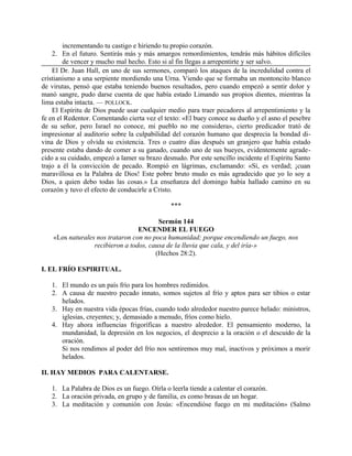 incrementando tu castigo e hiriendo tu propio corazón.
2. En el futuro. Sentirás más y más amargos remordimientos, tendrás más hábitos difíciles
de vencer y mucho mal hecho. Esto si al fin llegas a arrepentirte y ser salvo.
El Dr. Juan Hall, en uno de sus sermones, comparó los ataques de la incredulidad contra el
cristianismo a una serpiente mordiendo una Urna. Viendo que se formaba un montoncito blanco
de virutas, pensó que estaba teniendo buenos resultados, pero cuando empezó a sentir dolor y
manó sangre, pudo darse cuenta de que había estado Limando sus propios dientes, mientras la
lima estaba intacta. — POLLOCK.
El Espíritu de Dios puede usar cualquier medio para traer pecadores al arrepentimiento y la
fe en el Redentor. Comentando cierta vez el texto: «El buey conoce su dueño y el asno el pesebre
de su señor, pero Israel no conoce, mi pueblo no me considera», cierto predicador trató de
impresionar al auditorio sobre la culpabilidad del corazón humano que desprecia la bondad di-
vina de Dios y olvida su existencia. Tres o cuatro días después un granjero que había estado
presente estaba dando de comer a su ganado, cuando uno de sus bueyes, evidentemente agrade-
cido a su cuidado, empezó a lamer su brazo desnudo. Por este sencillo incidente el Espíritu Santo
trajo a él la convicción de pecado. Rompió en lágrimas, exclamando: «Sí, es verdad; ¡cuan
maravillosa es la Palabra de Dios! Este pobre bruto mudo es más agradecido que yo lo soy a
Dios, a quien debo todas las cosas.» La enseñanza del domingo había hallado camino en su
corazón y tuvo el efecto de conducirle a Cristo.
***
Sermón 144
ENCENDER EL FUEGO
«Los naturales nos trataron con no poca humanidad; porque encendiendo un fuego, nos
recibieron a todos, causa de la lluvia que cala, y del iría-»
(Hechos 28:2).
I. EL FRÍO ESPIRITUAL.
1. El mundo es un país frío para los hombres redimidos.
2. A causa de nuestro pecado innato, somos sujetos al frío y aptos para ser tibios o estar
helados.
3. Hay en nuestra vida épocas frías, cuando todo alrededor nuestro parece helado: ministros,
iglesias, creyentes; y, demasiado a menudo, fríos como hielo.
4. Hay ahora influencias frigoríficas a nuestro alrededor. El pensamiento moderno, la
mundanidad, la depresión en los negocios, el desprecio a la oración o el descuido de la
oración.
Si nos rendimos al poder del frío nos sentiremos muy mal, inactivos y próximos a morir
helados.
II. HAY MEDIOS PARA CALENTARSE.
1. La Palabra de Dios es un fuego. Oírla o leerla tiende a calentar el corazón.
2. La oración privada, en grupo y de familia, es como brasas de un hogar.
3. La meditación y comunión con Jesús: «Encendióse fuego en mi meditación» (Salmo
 