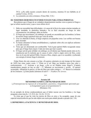 39:3). «¿No ardía nuestro corazón dentro de nosotros, mientras El nos hablaba en el
camino?» (Lúe. 24:32).
4. La comunión con otros cristianos. (Véase Mal. 3:16.)
III. NOSOTROS DEBEMOS ENCENDER FUEGOS PARA OTRAS PERSONAS.
Recordemos que el fuego de un verdadero despertamiento muchas veces se parece al fuego a
que se refiere nuestro texto, y que a veces difiere de él.
1. Debe ser encendido bajo dificultades: «A causa de la lluvia las ramas estarían mojadas en
lugar inundado, la atmósfera húmeda.» No es fácil encender un fuego en tales
circunstancias; sin embargo, debe ser hecho.
2. El fuego que necesitamos, sin embargo, no puede ser encendido por los hombres; la llama
de nuestro fuego espiritual tiene que venir de arriba.
3. Una vez obtenida la llama, el fuego empieza con pequeñas cosas. Las varillas son buenas
para encender.
4. Es bueno alimentar la llama arrodillándonos y soplando sobre ella con súplicas ardientes
y de todo corazón.
5. Tiene que ser alimentada con combustible. Ved al gran apóstol Pablo recogiendo ramas
para que el fuego fuera mayor. Cada uno tiene que traer su parte.
6. El fuego será de gran utilidad; sin embargo, no olvidemos que Satanás puede estar en él y
enardecerse por la molestia que le causa el calor y herir a algún siervo de Dios, como
hizo en el caso del apóstol Pablo. Gracias a Dios, empero, que si es sacudido o rechazado
con energía el mismo fuego le destruirá.
Felipe Henry dio este consejo a su hija: «Si quieres calentarte en este tiempo de frío (enero
de 1692) haz estas cuatro cosas: 1.a
Ponte en el sol. Bajo sus benditos rayos hay calor y
confortamiento. —2.a
Acércate a un fuego. «¿No es mi Palabra como fuego?» ¡Cuántos
enardecedores pasajes no hay en ella! —3.a
Mantente en movimiento y acción. El apóstol
aconsejaba. «Despierta la gracia y el don de Dios que están contigo.» —4.a
Buscar la comunión
de los cristianos. «¿Cómo puede calentarse él solo?» — Feathers For Arrows.
***
Sermón 145
MENOSPRECIANDO LA BENIGNIDAD DE DIOS
«¿O menosprecias las riquezas de su benignidad, y paciencia, y longanimidad, ignorando que
su benignidad te guía al arrepentimiento?»
(Romanos 2:4).
Es un ejemplo de divina condescendencia que el Señor razone con los hombres y les haga
preguntas como ésta (Is. 1:5; 55:2; Jer. 3:4; Ez. 33:11).
Es triste que el que ha visto los juicios de Dios en otros y ha escapado, saque de esta
especial misericordia de que ha sido objeto una razón para añadir pecado a pecado (Jer. 3:8).
I. HONREMOS LA PACIENCIA Y BENIGNIDAD DE DIOS.
 