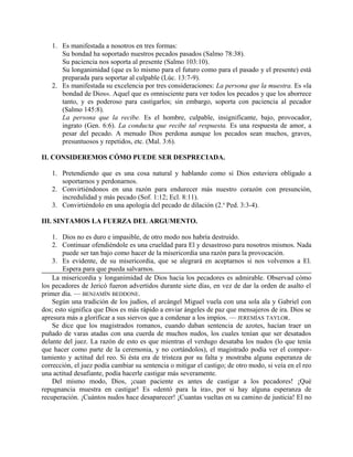 1. Es manifestada a nosotros en tres formas:
Su bondad ha soportado nuestros pecados pasados (Salmo 78:38).
Su paciencia nos soporta al presente (Salmo 103:10).
Su longanimidad (que es lo mismo para el futuro como para el pasado y el presente) está
preparada para soportar al culpable (Lúc. 13:7-9).
2. Es manifestada su excelencia por tres consideraciones: La persona que la muestra. Es «la
bondad de Dios». Aquel que es omnisciente para ver todos los pecados y que los aborrece
tanto, y es poderoso para castigarlos; sin embargo, soporta con paciencia al pecador
(Salmo 145:8).
La persona que la recibe. Es el hombre, culpable, insignificante, bajo, provocador,
ingrato (Gen. 6:6). La conducta que recibe tal respuesta. Es una respuesta de amor, a
pesar del pecado. A menudo Dios perdona aunque los pecados sean muchos, graves,
presuntuosos y repetidos, etc. (Mal. 3:6).
II. CONSIDEREMOS CÓMO PUEDE SER DESPRECIADA.
1. Pretendiendo que es una cosa natural y hablando como si Dios estuviera obligado a
soportarnos y perdonarnos.
2. Convirtiéndonos en una razón para endurecer más nuestro corazón con presunción,
incredulidad y más pecado (Sof. 1:12; Ecl. 8:11).
3. Convirtiéndolo en una apología del pecado de dilación (2.a
Ped. 3:3-4).
III. SINTAMOS LA FUERZA DEL ARGUMENTO.
1. Dios no es duro e impasible, de otro modo nos habría destruido.
2. Continuar ofendiéndole es una crueldad para El y desastroso para nosotros mismos. Nada
puede ser tan bajo como hacer de la misericordia una razón para la provocación.
3. Es evidente, de su misericordia, que se alegrará en aceptarnos si nos volvemos a El.
Espera para que pueda salvarnos.
La misericordia y longanimidad de Dios hacia los pecadores es admirable. Observad cómo
los pecadores de Jericó fueron advertidos durante siete días, en vez de dar la orden de asalto el
primer día. — BENJAMÍN BEDDONE.
Según una tradición de los judíos, el arcángel Miguel vuela con una sola ala y Gabriel con
dos; esto significa que Dios es más rápido a enviar ángeles de paz que mensajeros de ira. Dios se
apresura más a glorificar a sus siervos que a condenar a los impíos. — JEREMÍAS TAYLOR.
Se dice que los magistrados romanos, cuando daban sentencia de azotes, hacían traer un
puñado de varas atadas con una cuerda de muchos nudos, los cuales tenían que ser desatados
delante del juez. La razón de esto es que mientras el verdugo desataba los nudos (lo que tenía
que hacer como parte de la ceremonia, y no cortándolos), el magistrado podía ver el compor-
tamiento y actitud del reo. Si ésta era de tristeza por su falta y mostraba alguna esperanza de
corrección, el juez podía cambiar su sentencia o mitigar el castigo; de otro modo, si veía en el reo
una actitud desafiante, podía hacerle castigar más severamente.
Del mismo modo, Dios, ¡cuan paciente es antes de castigar a los pecadores! ¡Qué
repugnancia muestra en castigar! Es «dentó para la ira», por si hay alguna esperanza de
recuperación. ¡Cuántos nudos hace desaparecer! ¡Cuantas vueltas en su camino de justicia! El no
 