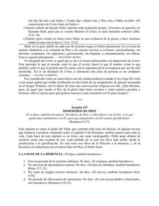 «Se han llevado a mi Señor.» Tomás dijo: «Señor mío y Dios mío.» Pablo escribió: «El
conocimiento de Cristo Jesús mi Señor.»
5.Nuestro anhelo de hacerle Señor suprime toda exaltación propia. «Vosotros no querréis ser
llamados Rabí, pues uno es vuestro Maestro el Cristo, ni seáis llamados señores» (Mat.
23:8, 10).
6.Nuestro gozo común en Jesús como Señor es una evidencia de la gracia y hace sentirnos
unidos el uno con el otro (1.a
Cor. 12:3).
Debe ser el gran anhelo de cada uno de nosotros seguir al Señor plenamente: En el curso de
nuestra obediencia a la voluntad de Dios y de nuestro servicio a su honor; umversalmente, sin
división; rectamente, sin separarnos; gozosamente, sin disputar; y constantemente, sin tibieza.
Esto es seguirle plenamente. — MATTHEW HENRY.
Un discípulo de Cristo es aquel que se da a sí mismo plenamente a la disposición de Cristo:
Para aprender lo que él enseña; creer lo que él revela; hacer lo que él manda; evitar lo que
prohíbe; sufrir lo que él permite por Su causa, con la esperanza de la recompensa que nos ha sido
prometida. Tal es un discípulo de Cristo, y solamente esta clase de persona es un verdadero
cristiano. — DAVID CLARKSON.
Fue considerado como un maravilloso acto de condescendencia cuando el rey Jorge III visitó
a una mujer gitana que estaba moribunda en una tienda de un campamento de gitanos acampado
en el bosque Windsor, con el objeto de tener una conversación religiosa con ella. ¿Qué diremos,
pues, de aquel que siendo el Rey de la gloria bajó hasta nosotros y tomó nuestros pecados y
tristezas sobre sí mismo para que pudiera traernos a una comunión con El para siempre?
***
Sermón 147
HEREDEROS DE DIOS
«Y si hijos, también herederos; herederos de Dios y coherederos con Cristo, si es que
padecemos juntamente con El, para que juntamente con El seamos glorificados»
(Romanos 8:17).
Este capítulo es como el jardín del Edén, que contiene toda clase de delicias. Si alguien tuviera
que limitarse a predicar solamente sobre el capítulo 8 de Romanos, tendría asuntos para toda la
vida. Cada línea de este capítulo es un texto, una mina inextinguible. Pablo pone delante de
nosotros como una escalera de oro, cada peldaño de la cual nos lleva más arriba: desde la
justificación a la glorificación. En este texto nos lleva de la filiación a la herencia, y de la
herencia a la coherencia con el mismo Hijo de Dios, el Señor Jesús.
I. LA BASE DE LA HERENCIA. «Si hijos, también herederos.»
1. Esto no procede de la creación ordinaria. No dice: «Si criaturas, también herederos.»
2. No proviene de descendencia natural. No dice: «Si hijos de Abraham, también herederos»
(Rom. 9:7, 13).
3. No viene de ningún servicio meritorio. No dice: «Si siervos, también herederos» (Gal.
4:30).
4. No procede de observancia de ceremonias. No dice: «Si sois circuncidados o bautizados,
sois herederos» (Romanos 4:9-12).
 