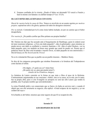 4. Estamos confiados de la victoria. ¿Puede el Señor ser derrotado? El venció a Faraón y
hará lo mismo con Satanás a su debido tiempo (1ª Cor. 15:25).
III. LECCIONES RELACIONADAS CON ESTO.
Haced de vuestra lucha la causa de Dios. Nunca os envolváis en un asunto egoísta por motivos
propios; aspirad tan sólo a Su gloria; apartaos de todos los designios siniestros.
Por su método. Contended por la fe como Jesús habría luchado, no por un camino que el Señor
desaprobaría.
Por vuestra fe. ¿No podéis confiar que Dios peleara sus propias batallas?
Mr. Oncken me dijo que fue acusado ante el burgomaestre de Hamburgo, quien le ordenó cesar
de tener reuniones religiosas. «¿Veis este dedo pequeño? --dijo el gobernador-; pues mientras yo
pueda mover este dedo os combatiré a vosotros, bautistas.» «Sí --dijo el señor Oncken-, veo su
dedo pequeño, pero veo también un brazo muy grande que usted no puede ver. Puesto que el
poderoso brazo de Dios está levantado a nuestro favor, su dedo pequeño no nos aterrorizará.» -
David Gracey en The Sword and the Trowel.
No es la voluntad de Dios que su pueblo sea un pueblo timorato. - Matthew Henry.
Se dice de los cuáqueros perseguidos que miraban firmemente a la fortaleza del Todopoderoso
como declara el refrán:
«No digáis: ¿Y quién soy yo? Antes bien:
¿De quién soy yo, para que pueda temer?»
(Anales de los Primitivos Amigos)
La fortaleza de Lutero consistía en la forma en que traía a Dios el peso de la Reforma.
Continuamente argumentaba en sus oraciones: «Señor, ésta es tu causa, no la mía; por lo tanto,
haz tu propia obra; pues si este Evangelio no prospera no será tan sólo Lutero que tendrá la
pérdida, sino Tu propio nombre que será deshonrado.»
La reina Elisabeth pidió a un comerciante que se fuera a la India en servicio real, y cuando él
objetó que con ello arruinaría su negocio, ella replicó: «Usted ocúpese de mi negocio y yo me
cuidaré del suyo.»
Si la batalla es del Señor, tenemos que estar seguros de que El se ocupará de ella.
***
Sermón 15
LOS DESPOJOS DE DAVID
 