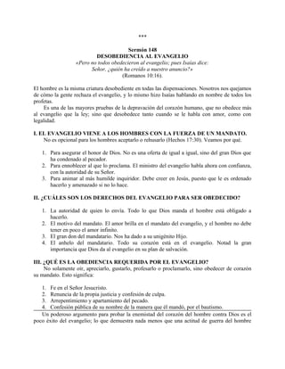 ***
Sermón 148
DESOBEDIENCIA AL EVANGELIO
«Pero no todos obedecieron al evangelio; pues Isaías dice:
Señor, ¿quién ha creído a nuestro anuncio?»
(Romanos 10:16).
El hombre es la misma criatura desobediente en todas las dispensaciones. Nosotros nos quejamos
de cómo la gente rechaza el evangelio, y lo mismo hizo Isaías hablando en nombre de todos los
profetas.
Es una de las mayores pruebas de la depravación del corazón humano, que no obedece más
al evangelio que la ley; sino que desobedece tanto cuando se le habla con amor, como con
legalidad.
I. EL EVANGELIO VIENE A LOS HOMBRES CON LA FUERZA DE UN MANDATO.
No es opcional para los hombres aceptarlo o rehusarlo (Hechos 17:30). Veamos por qué.
1. Para asegurar el honor de Dios. No es una oferta de igual a igual, sino del gran Dios que
ha condenado al pecador.
2. Para ennoblecer al que lo proclama. El ministro del evangelio habla ahora con confianza,
con la autoridad de su Señor.
3. Para animar al más humilde inquiridor. Debe creer en Jesús, puesto que le es ordenado
hacerlo y amenazado si no lo hace.
II. ¿CUÁLES SON LOS DERECHOS DEL EVANGELIO PARA SER OBEDECIDO?
1. La autoridad de quien lo envía. Todo lo que Dios manda el hombre está obligado a
hacerlo.
2. El motivo del mandato. El amor brilla en el mandato del evangelio, y el hombre no debe
tener en poco el amor infinito.
3. El gran don del mandatario. Nos ha dado a su unigénito Hijo.
4. El anhelo del mandatario. Todo su corazón está en el evangelio. Notad la gran
importancia que Dios da al evangelio en su plan de salvación.
III. ¿QUÉ ES LA OBEDIENCIA REQUERIDA POR EL EVANGELIO?
No solamente oír, apreciarlo, gustarlo, profesarlo o proclamarlo, sino obedecer de corazón
su mandato. Esto significa:
1. Fe en el Señor Jesucristo.
2. Renuncia de la propia justicia y confesión de culpa.
3. Arrepentimiento y apartamiento del pecado.
4. Confesión pública de su nombre de la manera que él mandó, por el bautismo.
Un poderoso argumento para probar la enemistad del corazón del hombre contra Dios es el
poco éxito del evangelio; lo que demuestra nada menos que una actitud de guerra del hombre
 
