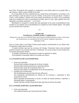 hacia Dios. El propósito del evangelio es conducirnos a una íntima unión con su propio Hijo, y
que creamos a Aquel a quien el Padre ha enviado.
Es un tema digno de seria consideración que, cuando Dios está llamando a los hombres a tan
altos privilegios, sean tan pocos los que los reciban. ¡Cuan pocos son los que dicen: «Acepto a
Cristo o estoy perdido»! «¡Nadie sino Cristo puede reconciliarme con Dios!» Sois conminados
cada día en nombre de Cristo a reconciliaros con Dios, pero en vano. ¿Qué significa esto sino
obstinada e invencible enemistad? — JUAN HOWE.
Desobedecer el evangelio es mucho peor que quebrantar la ley; pues la desobediencia tiene
remedio en el evangelio; pero la desobediencia al evangelio no tiene remedio alguno. «No queda
ya más sacrificio por el pecado.»
***
Sermón 149
PACIENCIA, CONSOLACIÓN Y ESPERANZA
«Porque las cosas que se escribieron antes, para nuestra enseñanza fueron escritas, a fin de que
por la paciencia y la consolación de las Escrituras, tengamos esperanza»
(Romanos 15:4).
Este es el texto sobre el cual Hugo Latimer quería predicar continuamente en sus últimos días.
Ciertamente le daba mucho consuelo.
El apóstol declara aquí que las escrituras del Antiguo Testamento tienen como principal
propósito enseñar a los creyentes del Nuevo Testamento. Las cosas escritas en otros tiempos fue-
ron escritas para nuestro tiempo.
El Antiguo Testamento no está pasado de moda; los apóstoles lo sabían.
No ha perdido su autoridad; todavía nos enseña con certeza.
I. LA PACIENCIA DE LAS ESCRITURAS.
1. Cómo está expresada.
Paciencia bajo cualquier designio de la divina voluntad.
Paciencia bajo humana persecución y oposición satánica.
Paciencia bajo cargas de los hermanos (Gal. 6:2).
Paciencia para esperar el cumplimiento de las divinas promesas.
1. Ejemplos que lo demuestran:
Job triunfantemente paciente bajo diversas aflicciones.
José perdonando pacientemente las ofensas de sus hermanos y soportando la falsa
acusación de su amo.
David esperando pacientemente la corona, en medio de muchas pruebas y reproches, y
rehusando dañar a su perseguidor.
Nuestro Salvador, modelo de paciencia bajo toda clase de formas de prueba.
II. LA CONSOLACIÓN DE LAS ESCRITURAS.
1. Cómo está expresada.
Nos manda levantarnos por encima del temor (Salmo
 