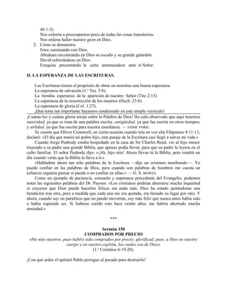 46:1-3).
Nos exhorta a preocuparnos poco de todas las cosas transitorias.
Nos ordena hallar nuestro gozo en Dios.
2. Cómo se demuestra.
Enoc caminando con Dios.
Abraham encontrando en Dios su escudo y su grande galardón.
David esforzándose en Dios.
Ezequías presentando la carta amenazadora ante el Señor.
II. LA ESPERANZA DE LAS ESCRITURAS.
Las Escrituras tienen el propósito de obrar en nosotros una buena esperanza.
La esperanza de salvación (1.a
Tes. 5:8).
La bendita esperanza de la aparición de nuestro Señor (Tito 2:13).
La esperanza de la resurrección de los muertos (Hech. 23:6).
La esperanza de gloria (Col. 1:27).
¡Qué tema tan importante hayamos condensado en este simple versículo!
¡Cuánta luz y cuánta gloria arroja sobre la Palabra de Dios! Ha sido observado que aquí tenemos
autoridad, ya que se trata de una palabra escrita: antigüedad, ya que fue escrita en otros tiempos;
y utilidad, ya que fue escrita para nuestra enseñanza. — JAIME FORD.
Se cuenta que Oliver Cromwell, en cierta ocasión cuando leía en voz alta Füipenses 4:11-13,
declaró: «El día que murió mi pobre hijo, este pasaje de la Escritura casi llegó a salvar mi vida.»
Cuando Jorge Peabody estaba hospedado en la casa de Sir Charles Reed, vio al hijo menor
trayendo a su padre una grande Biblia, que apenas podía llevar, para que su padre la leyera en el
culto familiar. El señor Peabody dijo: «¡Ah, hijo mío! Ahora llevas tú la Biblia, pero vendrá un
día cuando verás que la Biblia te lleva a ti.»
«Habladme ahora tan sólo palabras de la Escritura —dijo un cristiano moribundo—. Yo
puedo confiar en las palabras de Dios, pero cuando son palabras de hombres me cuesta un
esfuerzo siquiera pensar si puedo o no confiar en ellas.» — G. S. BOWES.
Como un ejemplo de paciencia, consuelo y esperanza procedente del Evangelio, podemos
notar las siguientes palabras del Dr. Payson: «Los cristianos podrían ahorrarse mucha inquietud
si creyeren que Dios puede hacerles felices sin nada más. Dios ha estado quitándome una
bendición tras otra, pero a medida que cada una me era quitada, era llenado su lugar por otra. Y
ahora, cuando soy un paralítico que no puedo moverme, soy más feliz que nunca antes había sido
o había esperado ser. Si hubiese creído esto hace veinte años, me habría ahorrado mucha
ansiedad.»
***
Sermón 150
COMPRADOS POR PRECIO
«No sois vuestros, pues habéis sido comprados por precio; glorificad, pues, a Dios en vuestro
cuerpo y en vuestro espíritu, los cuales son de Dios»
(1.a
Corintios 6:19-20).
¡Con qué ardor el apóstol Pablo persigue al pecado para destruirlo!
 