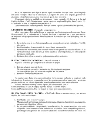No es tan imprudente para dejar al pecado seguir su camino, sino que clama con el lenguaje
más claro y simple: «Huid de la fornicación.» A algunos les choca este lenguaje, pero la ver-
güenza no está en la reprensión, sino en el pecado que la hace necesaria.
El persigue esta torpe maldad con argumentos (véase versículo 18); la trae a la luz del
Espíritu de Dios. ¿Qué? ¿No sabéis que vuestro cuerpo es templo del Espíritu Santo? (vers. 19).
La pone ante la cruz: «Comprados sois por precio.»
Consideremos este último argumento para que seamos capaces de matar nuestros pecados.
I. UN HECHO BENDITO. «Comprados sois por precio.»
«Sois comprados.» Esta es la idea de la redención que los teólogos modernos osan llamar
idea mercantil. Sí, la redención de la Sagrada Escritura es mercantil en el más alto sentido:
«Comprados sois por precio» es una doble declaración de esta idea, que va al principio y final de
la frase.
1. Es un hecho o no lo es. «Sois comprados», de otro modo «no seríais redimidos». Terrible
alternativa.
2. Es el hecho clave de vuestra vida. La maravilla de las maravillas.
3. Permanecerá eternamente para vosotros como el más grande de todos los hechos. Si es
verdadero nunca cesará de serlo, y nunca dejará de tener importancia, ni será eclipsado
por ningún otro hecho.
4. Por tanto, debe obrar en nosotros poderosamente, ahora y siempre.
II. UNA CONSECUENCIA NATURAL. «No sois vuestros.»
Negativo. Está claro que comprado es la antítesis de propio.
1. Esto envuelve un gran privilegio.
No eres tu propio proveedor: las ovejas son alimentadas por su pastor.
No eres tu propio guía, las naves son dirigidas por sus pilotos.
2. Envuelve también responsabilidad.
No eres tuyo para dañar ni tu cuerpo ni tu alma. No lo eres para malgastar tu propio ser en la
indolencia, en diversiones o en especulaciones. No eres tuyo para obrar a capricho y seguir tus
propios prejuicios, tus afectos depravados, tu voluntad extraviada o tus apetitos insanos.
Positivo. «Vuestro cuerpo y vuestro espíritu, los cuales son de Dios.»
Somos totalmente de Dios. Cuerpo y espíritu; incluye el hombre entero.
Somos de Dios para siempre. Una vez pagado el precio eres suyo para siempre.
III. UNA CONCLUSIÓN PRÁCTICA. «Glorificad a Dios en vuestro cuerpo y en vuestro
espíritu, los cuales son de Dios.»
1. Glorificad a Dios en vuestro cuerpo.
Manteniéndolo en limpieza, castidad, temperancia, diligencia, buen ánimo, autonegación,
paciencia, etc. Glorificad a Dios...
2. En un cuerpo doliente, con paciencia, hasta la muerte. En un cuerpo activo, con santa
diligencia. En un cuerpo adorador, inclinándote en oración. En un cuerpo bien gobernado,
por abnegaciones propias. En un cuerpo obediente, haciendo la voluntad del Señor con
 