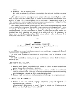 deleite.
3. Glorificad a Dios en vuestro espíritu.
Por medio de santidad, fe, celo, amor, espiritualidad, alegría, fervor, humildad, esperanza,
etc.
¿Por qué se requería tan grande precio para comprar a los seres humanos? ¿Es el hombre
digno de lo que cuesta? Un hombre puede, en algunas regiones del mundo, ser comprado por el
precio de un buey. Pero el hombre está sujeto a sus relaciones y a tenor de ellas puede ser su
valor. Por ejemplo, a una persona que ha sido siempre un borracho, perezoso e indigno le es bien
aplicada la frase: «No vale un penique»; es decir, no vale nada.
Pero suponed que este hombre comete un crimen por el cual es sentenciado a ser ejecutado o
a estar en la cárcel perpetuamente. Id y tratad de comprarle ahora, redimidle para hacerle vuestro
siervo; ni que ofrecierais todas las riquezas que podáis poseer, no podréis comprar o redimir a
semejante persona. ¿Por qué? Porque no es el hombre lo que se tiene en cuenta, sino la ley.
Necesitaría una fianza grandísima para sustraerle de la maldición de la ley de Inglaterra, y en
algunos casos no vale fianza alguna. Pero Cristo vino a redimir a todos los hombres de la
maldición de la Ley divina. — WILLIAM ROBINSON.
***
Sermón 151
EXAMEN ANTES DE LA COMUNIÓN
«Pruébese cada uno a sí mismo y coma así del pan y beba de la copa»
(1.a
Corintios 11:21).
La cena del Señor no es para todas las personas, sino para aquellas que son capaces de discernir
espiritualmente el cuerpo del Señor.
No tiene como propósito la conversión de los pecadores, sino la edificación de los
discípulos.
De ahí la necesidad del examen, no sea que nos hiciéramos intrusos donde no tenemos
derecho de estar.
I. EL OBJETO DEL EXAMEN.
1. Para que pueda saber la responsabilidad que le atañe. El examen no es por un sacerdote o
pastor, sino que dice: «Examínese a sí mismo.»
2. Para que pueda comulgar solemnemente y no venir a la mesa del Señor descuidadamente,
como un asunto de rutina. Tiene que hacer un inquiridor examen de su propio corazón y
así podrá acercarse a la mesa del Señor con verdadera humildad.
3. Para que pueda venir a la mesa inteligentemente, sabiendo a qué va, por qué y para qué.
II. LA MATERIA DEL EXAMEN.
1. Se trata de una fiesta; por tanto, es propio preguntarse: ¿Tengo vida espiritual? Los
muertos no asisten a banquetes.
¿Tengo apetito? ¿Cómo puedo yo comer? ¿Tengo yo amistad con el Señor que es el
Divino hospedador? ¿Traigo el vestido de boda?
 