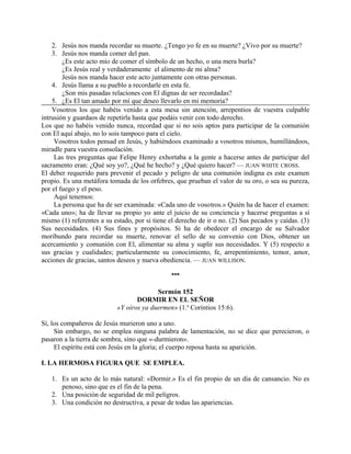 2. Jesús nos manda recordar su muerte. ¿Tengo yo fe en su muerte? ¿Vivo por su muerte?
3. Jesús nos manda comer del pan.
¿Es este acto mío de comer el símbolo de un hecho, o una mera burla?
¿Es Jesús real y verdaderamente el alimento de mi alma?
Jesús nos manda hacer este acto juntamente con otras personas.
4. Jesús llama a su pueblo a recordarle en esta fe.
¿Son mis pasadas relaciones con El dignas de ser recordadas?
5. ¿Es El tan amado por mí que deseo llevarlo en mi memoria?
Vosotros los que habéis venido a esta mesa sin atención, arrepentios de vuestra culpable
intrusión y guardaos de repetirla hasta que podáis venir con todo derecho.
Los que no habéis venido nunca, recordad que si no sois aptos para participar de la comunión
con El aquí abajo, no lo sois tampoco para el cielo.
Vosotros todos pensad en Jesús, y habiéndoos examinado a vosotros mismos, humillándoos,
miradle para vuestra consolación.
Las tres preguntas que Felipe Henry exhortaba a la gente a hacerse antes de participar del
sacramento eran: ¿Qué soy yo?, ¿Qué he hecho? y ¿Qué quiero hacer? — JUAN WHITE CROSS.
El deber requerido para prevenir el pecado y peligro de una comunión indigna es este examen
propio. Es una metáfora tomada de los orfebres, que prueban el valor de su oro, o sea su pureza,
por el fuego y el peso.
Aquí tenemos:
La persona que ha de ser examinada: «Cada uno de vosotros.» Quién ha de hacer el examen:
«Cada uno»; ha de llevar su propio yo ante el juicio de su conciencia y hacerse preguntas a sí
mismo (1) referentes a su estado, por si tiene el derecho de ir o no. (2) Sus pecados y caídas. (3)
Sus necesidades. (4) Sus fines y propósitos. Si ha de obedecer el encargo de su Salvador
moribundo para recordar su muerte, renovar el sello de su convenio con Dios, obtener un
acercamiento y comunión con El, alimentar su alma y suplir sus necesidades. Y (5) respecto a
sus gracias y cualidades; particularmente su conocimiento, fe, arrepentimiento, temor, amor,
acciones de gracias, santos deseos y nueva obediencia. — JUAN WILLISON.
***
Sermón 152
DORMIR EN EL SEÑOR
«Y oíros ya duermen» (1.a
Corintios 15:6).
Sí, los compañeros de Jesús murieron uno a uno.
Sin embargo, no se emplea ninguna palabra de lamentación, no se dice que perecieron, o
pasaron a la tierra de sombra, sino que «-durmieron».
El espíritu está con Jesús en la gloria; el cuerpo reposa hasta su aparición.
I. LA HERMOSA FIGURA QUE SE EMPLEA.
1. Es un acto de lo más natural: «Dormir.» Es el fin propio de un día de cansancio. No es
penoso, sino que es el fin de la pena.
2. Una posición de seguridad de mil peligros.
3. Una condición no destructiva, a pesar de todas las apariencias.
 