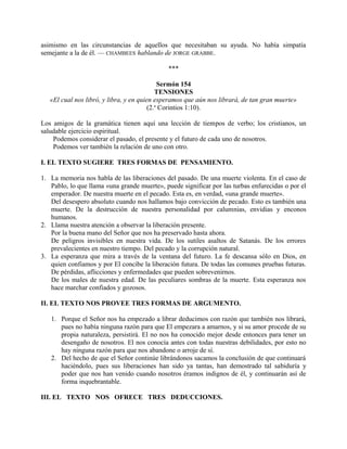 asimismo en las circunstancias de aquellos que necesitaban su ayuda. No había simpatía
semejante a la de él. — CHAMBEES hablando de JORGE GRABBE.
***
Sermón 154
TENSIONES
«El cual nos libró, y libra, y en quien esperamos que aún nos librará, de tan gran muerte»
(2.a
Corintios 1:10).
Los amigos de la gramática tienen aquí una lección de tiempos de verbo; los cristianos, un
saludable ejercicio espiritual.
Podemos considerar el pasado, el presente y el futuro de cada uno de nosotros.
Podemos ver también la relación de uno con otro.
I. EL TEXTO SUGIERE TRES FORMAS DE PENSAMIENTO.
1. La memoria nos habla de las liberaciones del pasado. De una muerte violenta. En el caso de
Pablo, lo que llama «una grande muerte», puede significar por las turbas enfurecidas o por el
emperador. De nuestra muerte en el pecado. Esta es, en verdad, «una grande muerte».
Del desespero absoluto cuando nos hallamos bajo convicción de pecado. Esto es también una
muerte. De la destrucción de nuestra personalidad por calumnias, envidias y enconos
humanos.
2. Llama nuestra atención a observar la liberación presente.
Por la buena mano del Señor que nos ha preservado hasta ahora.
De peligros invisibles en nuestra vida. De los sutiles asaltos de Satanás. De los errores
prevalecientes en nuestro tiempo. Del pecado y la corrupción natural.
3. La esperanza que mira a través de la ventana del futuro. La fe descansa sólo en Dios, en
quien confiamos y por El concibe la liberación futura. De todas las comunes pruebas futuras.
De pérdidas, aflicciones y enfermedades que pueden sobrevenirnos.
De los males de nuestra edad. De las peculiares sombras de la muerte. Esta esperanza nos
hace marchar confiados y gozosos.
II. EL TEXTO NOS PROVEE TRES FORMAS DE ARGUMENTO.
1. Porque el Señor nos ha empezado a librar deducimos con razón que también nos librará,
pues no había ninguna razón para que El empezara a amarnos, y si su amor procede de su
propia naturaleza, persistirá. El no nos ha conocido mejor desde entonces para tener un
desengaño de nosotros. El nos conocía antes con todas nuestras debilidades, por esto no
hay ninguna razón para que nos abandone o arroje de sí.
2. Del hecho de que el Señor continúe librándonos sacamos la conclusión de que continuará
haciéndolo, pues sus liberaciones han sido ya tantas, han demostrado tal sabiduría y
poder que nos han venido cuando nosotros éramos indignos de él, y continuarán así de
forma inquebrantable.
III. EL TEXTO NOS OFRECE TRES DEDUCCIONES.
 