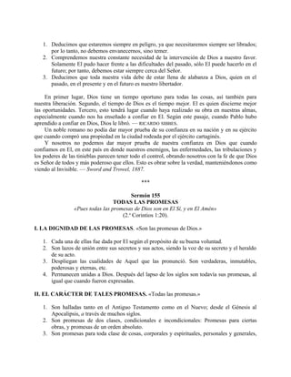 1. Deducimos que estaremos siempre en peligro, ya que necesitaremos siempre ser librados;
por lo tanto, no debemos envanecernos, sino temer.
2. Comprendemos nuestra constante necesidad de la intervención de Dios a nuestro favor.
Solamente El pudo hacer frente a las dificultades del pasado, sólo El puede hacerlo en el
futuro; por tanto, debemos estar siempre cerca del Señor.
3. Deducimos que toda nuestra vida debe de estar llena de alabanza a Dios, quien en el
pasado, en el presente y en el futuro es nuestro libertador.
En primer lugar, Dios tiene un tiempo oportuno para todas las cosas, así también para
nuestra liberación. Segundo, el tiempo de Dios es el tiempo mejor. El es quien discierne mejor
las oportunidades. Tercero, esto tendrá lugar cuando haya realizado su obra en nuestras almas,
especialmente cuando nos ha enseñado a confiar en El. Según este pasaje, cuando Pablo hubo
aprendido a confiar en Dios, Dios le libró. — RICARDO SIBBES.
Un noble romano no podía dar mayor prueba de su confianza en su nación y en su ejército
que cuando compró una propiedad en la ciudad rodeada por el ejército cartaginés.
Y nosotros no podemos dar mayor prueba de nuestra confianza en Dios que cuando
confiamos en El, en este país en donde nuestros enemigos, las enfermedades, las tribulaciones y
los poderes de las tinieblas parecen tener todo el control, obrando nosotros con la fe de que Dios
es Señor de todos y más poderoso que ellos. Esto es obrar sobre la verdad, manteniéndonos como
viendo al Invisible. — Sword and Trowel, 1887.
***
Sermón 155
TODAS LAS PROMESAS
«Pues todas las promesas de Dios son en El Sí, y en El Amén»
(2.a
Corintios 1:20).
I. LA DIGNIDAD DE LAS PROMESAS. «Son las promesas de Dios.»
1. Cada una de ellas fue dada por El según el propósito de su buena voluntad.
2. Son lazos de unión entre sus secretos y sus actos, siendo la voz de su secreto y el heraldo
de su acto.
3. Despliegan las cualidades de Aquel que las pronunció. Son verdaderas, inmutables,
poderosas y eternas, etc.
4. Permanecen unidas a Dios. Después del lapso de los siglos son todavía sus promesas, al
igual que cuando fueron expresadas.
II. EL CARÁCTER DE TALES PROMESAS. «Todas las promesas.»
1. Son halladas tanto en el Antiguo Testamento como en el Nuevo; desde el Génesis al
Apocalipsis, a través de muchos siglos.
2. Son promesas de dos clases, condicionales e incondicionales: Promesas para ciertas
obras, y promesas de un orden absoluto.
3. Son promesas para toda clase de cosas, corporales y espirituales, personales y generales,
 