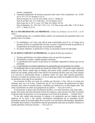 eternas y temporales.
4. Contienen bendiciones de diversos caracteres tales como: Para el penitente: Lev. 26:40-
42; Is. 55:7; 57:15; Jeremías 3:12-13.
Para el creyente: Jn. 3:16-18; 6:47; Hech. 16:31; 1.a
Pedro 2:6.
Para el servidor: Sal. 37:3; 9:40; Prov. 3:9-10; Hechos 10:35.
Para el que ora: Is. 45:11; Lam. 3:25; Mat. 6:6; Salmo 145:18.
Para el obediente: Ex. 19:5; Sal. 119:1-3; Is. 1:19. Para el que sufre: Mat. 5:10-12; Rom.
8:17; 1.a
Pedro 4:12-14.
III. LA ESTABILIDAD DE LAS PROMESAS. «Todas las promesas son en El Sí, y en El
Amén.»
La palabra griega «sí» y la palabra hebrea «amén» son usadas para dar seguridad, tanto a los
gentiles como a los judíos.
1. Su estabilidad es en Cristo, más allá de toda eventualidad; pues El es: el Testigo de la
promesa de Dios, la seguridad del convenio, la suma y sustancia de todas las promesas, el
cumplimiento de las promesas por su encarnación cumplida.
2. Su muerte redentora, su perfección viviente, su ascensión al trono de todo poder.
IV. EL RESULTADO DE LAS PROMESAS. «La gloria de Dios por nosotros.»
1. Nosotros glorificamos el condescendiente amor con que hizo la promesa.
2. Glorificamos su poder, viéndole guardar la promesa.
3. Le glorificamos por nuestra fe que honra su veracidad, esperando los bienes que nos ha
prometido.
4. Le glorificamos en nuestra experiencia, la cual prueba que sus promesas son verdad.
Un predicador dijo en una reunión de oración de Fulton Street: «Yo puedo contar todos los
cheques como dinero cuando hago mi balance; del mismo modo, cuando no tengo suficientes
bienes de este mundo, puedo tomar como efectivo las promesas de Dios, pues son como cheques
a la vista por la misericordia divina, y podemos contar con ellas entre nuestras posesiones.
Entonces es cuando nos sentimos ricos, y es rica el alma que confía en la palabra de Dios y toma
sus promesas como algo de uso presente.»
Las promesas de Dios son como los vestidos que llevamos: si hay vida en el cuerpo nos
calientan, pero no si no la hay. Cuando hay una fe viva la promesa nos proporciona un dulce
consuelo, pero sobre un corazón muerto e incrédulo son inefectivas y no dan ningún calor. Son
como si pusiéramos un collar en la garganta de un cadáver. — WILLIAM GURNELL.
Si una persona se apoya sobre las promesas de Dios, y no sobre Jesucristo, será como nada...,
porque ¡hay tantos que traen promesas al trono de la gracia y sacan tan poco de ellas! Es porque
se apoyan sobre las promesas, en vez de apoyarse en el Cristo de la promesa. — Faithful Teate.
Es tan sólo cuando estas promesas se reducen a la experiencia que nos limpian de toda
impureza de la carne y del espíritu, haciéndonos participantes de la naturaleza divina,
haciéndonos andar de un modo digno de la vocación a la cual hemos sido llamados, llenándonos
de bondad, benevolencia y haciéndonos soportar gozosamente toda clase de pruebas. Entonces es
cuando glorifican a Dios por nosotros. — WILLIAM JAY.
***
 