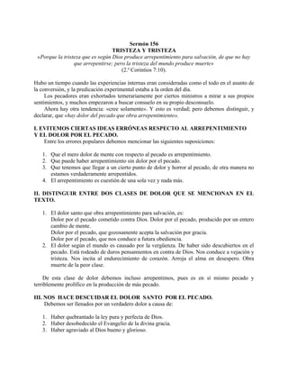 Sermón 156
TRISTEZA Y TRISTEZA
«Porque la tristeza que es según Dios produce arrepentimiento para salvación, de que no hay
que arrepentirse; pero la tristeza del mundo produce muerte»
(2.a
Corintios 7:10).
Hubo un tiempo cuando las experiencias internas eran consideradas como el todo en el asunto de
la conversión, y la predicación experimental estaba a la orden del día.
Los pecadores eran exhortados temerariamente por ciertos ministros a mirar a sus propios
sentimientos, y muchos empezaron a buscar consuelo en su propio desconsuelo.
Ahora hay otra tendencia: «cree solamente». Y esto es verdad; pero debemos distinguir, y
declarar, que «hay dolor del pecado que obra arrepentimiento».
I. EVITEMOS CIERTAS IDEAS ERRÓNEAS RESPECTO AL ARREPENTIMIENTO
Y EL DOLOR POR EL PECADO.
Entre los errores populares debemos mencionar las siguientes suposiciones:
1. Que el mero dolor de mente con respecto al pecado es arrepentimiento.
2. Que puede haber arrepentimiento sin dolor por el pecado.
3. Que tenemos que llegar a un cierto punto de dolor y horror al pecado, de otra manera no
estamos verdaderamente arrepentidos.
4. El arrepentimiento es cuestión de una sola vez y nada más.
II. DISTINGUIR ENTRE DOS CLASES DE DOLOR QUE SE MENCIONAN EN EL
TEXTO.
1. El dolor santo que obra arrepentimiento para salvación, es:
Dolor por el pecado cometido contra Dios. Dolor por el pecado, producido por un entero
cambio de mente.
Dolor por el pecado, que gozosamente acepta la salvación por gracia.
Dolor por el pecado, que nos conduce a futura obediencia.
2. El dolor según el mundo es causado por la vergüenza. De haber sido descubiertos en el
pecado. Está rodeado de duros pensamientos en contra de Dios. Nos conduce a vejación y
tristeza. Nos incita al endurecimiento de corazón. Arroja el alma en desespero. Obra
muerte de la peor clase.
De esta clase de dolor debemos incluso arrepentimos, pues es en sí mismo pecado y
terriblemente prolífico en la producción de más pecado.
III. NOS HACE DESCUIDAR EL DOLOR SANTO POR EL PECADO.
Debemos ser llenados por un verdadero dolor a causa de:
1. Haber quebrantado la ley pura y perfecta de Dios.
2. Haber desobedecido el Evangelio de la divina gracia.
3. Haber agraviado al Dios bueno y glorioso.
 