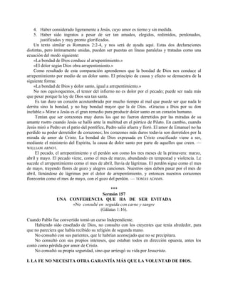 4. Haber considerado ligeramente a Jesús, cuyo amor es tierno y sin medida.
5. Haber sido ingratos a pesar de ser tan amados, elegidos, redimidos, perdonados,
justificados y muy pronto glorificados.
Un texto similar es Romanos 2:2-4, y nos será de ayuda aquí. Estas dos declaraciones
distintas, pero íntimamente unidas, pueden ser puestas en líneas paralelas y tratadas como una
ecuación del modo siguiente:
«La bondad de Dios conduce al arrepentimiento.»
«El dolor según Dios obra arrepentimiento.»
Como resultado de esta comparación aprendemos que la bondad de Dios nos conduce al
arrepentimiento por medio de un dolor santo. El principio de causa y efecto se demuestra de la
siguiente forma:
«La bondad de Dios y dolor santo, igual a arrepentimiento.»
No nos equivoquemos, el temor del infierno no es dolor por el pecado; puede ser nada más
que pesar porque la ley de Dios sea tan santa.
Es tan duro un corazón acostumbrado por mucho tiempo al mal que puede ser que nada le
derrita sino la bondad, y no hay bondad mayor que la de Dios. «Gracias a Dios por su don
inefable.» Mirar a Jesús es el gran remedio para producir dolor santo en un corazón humano.
Tenían que ser corazones muy duros los que no fueron derretidos por las miradas de su
amante rostro cuando Jesús se halló ante la multitud en el pórtico de Pilato. En cambio, cuando
Jesús miró a Pedro en el patio del pontífice, Pedro salió afuera y lloró. El amor de Emanuel no ha
perdido su poder derretidor de corazones; los corazones más duros todavía son derretidos por la
mirada de amor de Cristo. La bondad de Dios expresada en Cristo crucificado viene a ser,
mediante el ministerio del Espíritu, la causa de dolor santo por parte de aquellos que creen. —
WILLIAM ARNOT.
El pecado, el arrepentimiento y el perdón son como los tres meses de la primavera: marzo,
abril y mayo. El pecado viene, como el mes de marzo, abundando en tempestad y violencia. Le
sucede el arrepentimiento como el mes de abril, lluvia de lágrimas. El perdón sigue como el mes
de mayo, trayendo flores de gozo y alegres canciones. Nuestros ojos deben pasar por el mes de
abril, llenándose de lágrimas por el dolor de arrepentimiento, y entonces nuestros corazones
florecerán como el mes de mayo, con el gozo del perdón. — TOMÁS ADAMS.
***
Sermón 157
UNA CONFERENCIA QUE HA DE SER EVITADA
«No consulté en seguida con carne y sangre
(Gálatas 1:16).
Cuando Pablo fue convertido tomó un curso Independiente.
Habiendo sido enseñado de Dios, no consulto con los creyentes que tenía alrededor, para
que no pareciera que había recibido su religión de segunda mano.
No consultó con sus parientes, que le habrían aconsejado que no se precipitara.
No consultó con sus propios intereses, que estaban todos en dirección opuesta, antes los
contó como pérdida por amor de Cristo.
No consultó su propia seguridad, sino que arriesgó su vida por Jesucristo.
I. LA FE NO NECESITA OTRA GARANTÍA MÁS QUE LA VOLUNTAD DE DIOS.
 