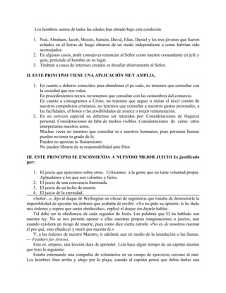 Los hombres santos de todas las edades han obrado bajo esta condición.
1. Noé, Abraham, Jacob, Moisés, Sansón, David, Elías, Daniel y los tres jóvenes que fueron
echados en el horno de fuego obraron de un modo independiente a como habrían sido
aconsejados.
2. En algunos casos, pedir consejo es renunciar al Señor como nuestro comandante en jefe y
guía, poniendo al hombre en su lugar.
3. Titubear a causa de intereses creados es desafiar abiertamente al Señor.
II. ESTE PRINCIPIO TIENE UNA APLICACIÓN MUY AMPLIA.
1. En cuanto a deberes conocidos para abandonar el pe cado, no tenemos que consultar con
la sociedad que nos rodea.
En procedimientos rectos, no tenemos que consultar con las costumbres del comercio.
En cuanto a consagrarnos a Cristo, no tenemos que seguir o imitar el nivel común de
nuestros compañeros cristianos, no tenemos que consultar a nuestros gustos personales, a
las facilidades, el honor o las posibilidades de avance o mejor remuneración.
2. En un servicio especial no debemos ser retenidos por: Consideraciones de flaqueza
personal. Consideraciones de falta de medios visibles. Consideraciones de cómo otros
interpretarán nuestros actos.
Muchas veces no tenemos que consultar ni a nuestros hermanos, pues personas buenas
pueden no tener tu grado de fe.
Pueden no apreciar tu llamamiento.
No pueden librarte de tu responsabilidad ante Dios
III. ESTE PRINCIPIO SE ENCOMIENDA A NUFSTRO MEJOR JUICIO Es justificado
por:
1. El juicio que ejercemos sobre otros. Criticamos a la gente que no tiene voluntad propia.
Aplaudimos a los que son valientes y fieles.
2. El juicio de una conciencia iluminada.
3. El juicio de un lecho de muerte.
4. El juicio de la eternidad.
«Señor...», dijo al duque de Wellington un oficial de ingenieros que trataba de demostrarle la
imposibilidad de ejecutar las órdenes que acababa de recibir. «Yo no pido su opinión; le he dado
mis órdenes y espero que serán obedecidas», replicó el duque sin dejarle hablar.
Tal debe ser la obediencia de cada seguidor de Jesús. Las palabras que El ha hablado son
nuestra ley. No se nos permite oponer a ellas nuestras propias imaginaciones o juicios, aun
cuando existiera un riesgo de muerte, pues como dice cierta estrofa: «No es de nosotros razonar
el por qué, sino obedecer y morir por nuestra fe.»
Y, a las órdenes de nuestro Maestro, ir adelante aun en medio de la inundación o las llamas.
— Feathers for Arrows.
Esta es, empero, una lección dura de aprender. Leía hace algún tiempo de un capitán alemán
que hizo lo siguiente:
Estaba entrenando una compañía de voluntarios en un campo de ejercicios cercano al mar.
Los hombres iban arriba y abajo por la playa, cuando el capitán pensó que debía darles una
 