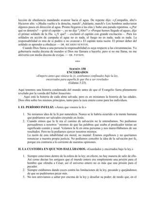 lección de obediencia mandando avanzar hacia el agua. De repente dijo: «¡Compañía, alto!»
Hicieron alto. «¡Media vuelta a la derecha, march! ¡Adelante, march!» Los hombres anduvieron
algunos pasos en dirección al agua. Pronto llegaron a las olas y hubo una parada repentina. «¿Por
qué os detenéis? —gritó el capitán—, yo no dije "¡Alto!".» «Porque hemos llegado al agua», dijo
el primer soldado de la fila. «¿Y qué? —exclamó el capitán con grande excitación—. Para los
soldados en acción de campaña el agua no es nada, el fuego no es nada; nada es nada. La
responsabilidad es mía de si podéis o no avanzar.» El capitán tenía razón: El primer deber del
soldado es aprender a obedecer — DR. RICARDO NEWTON.
Cuando Dios llama a una persona la responsabilidad es suya respecto a las circunstancias. Yo
gobernaría media docena de mundos si Dios me llamara a hacerlo; pero si no me llama, no me
atrevería con media docena de ovejas. — DR. PAYSON.
***
SERMÓN 158
ENCERRADOS
«Empero antes que viniese la {e, estábamos confinados bajo la ley,
encerrados para aquella fe que iba a ser revelada»
(Gálatas 3:23).
Aquí tenemos una historia condensada del mundo antes de que el Evangelio fuera plenamente
revelado por la venida del Señor Jesucristo.
Aquí está la historia de cada alma salvada; pero es en miniatura la historia de las edades.
Dios obra sobre los mismos principios, tanto para la raza entera como para los individuos.
I. EL PERÍODO INFELIZ: «Antes que viniera la fe.»
1. No teníamos idea de la fe por naturaleza. Nunca se le habría ocurrido a la mente humana
que podríamos ser salvados creyendo en Jesús.
2. Cuando oímos que la fe era el camino de salvación no le entendíamos. No podíamos
persuadirnos a nosotros 1
mismos de que las palabras que usaba el predicador tenían un
significado común y usual. Veíamos la fe en otras personas y nos maravillábamos de sus
resultados. Pero no la podíamos ejercer nosotros mismos.
La razón de esta inhabilidad era moral, no mental: Éramos orgullosos y no queríamos
renunciar a nuestra propia justicia. No podíamos concebir la idea de la salvación por fe,
porque era contraria a lo corriente de nuestras opiniones.
II. LA CUSTODIA EN QUE NOS HALLÁBAMOS. «Guardados y encerrados bajo la ley.»
1. Siempre estuvimos dentro de la esfera de la ley; en efecto, no hay manera de salir de ello.
Así como decían los antiguos que el mundo entero era simplemente una prisión para el
hombre que ofendía a César, así el universo entero no es más que una prisión para el
pecador.
2. Siempre estábamos dando coces contra las limitaciones de la ley, pecando y quejándonos
de que no pudiéramos pecar más.
3. No nos atrevíamos a saltar por encima de la ley y desafiar su poder; de modo que, en el
 