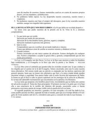 caso de muchos de nosotros, éramos mantenidos cautivos en contra de nuestros propios
deseos, con sus mandatos y prohibiciones.
4. No podíamos hallar reposo. La ley despertaba nuestra conciencia, nuestro temor y
vergüenza.
5. No podíamos siquiera caer bajo el estupor del desespero, pues la ley acuciaba nuestros
sentidos, aunque nos impedía toda esperanza.
III. LA REVELACIÓN QUE NOS HIZO LIBRES: «La fe que debía ser revelada después.»
La única cosa que podía sacarnos de la prisión era la fe. Vino la fe y entonces
comprendimos:
1. Lo que tenía que ser creído.
Salvación por medio de otra persona.
Salvación de la más bendita suerte, gloriosa, segura y completa.
Salvación mediante la persona más gloriosa.
2. Qué es creer.
Comprendimos que era «confiar» de un modo implícito y sincero.
Vimos que debíamos cesar de confiar en nosotros mismos y obedecer a Cristo.
3. Cuando creímos:
Fuimos encerrados en este único camino de salvación. Fuimos desligados de cualquier
otro. Fuimos compelidos a aceptar la gracia libre y gratuita, comprendiendo que de otro
modo pereceríamos.
La Ley y el Evangelio son dos llaves. La Ley es la llave que encierra a todos los hombres
bajo condenación, y el Evangelio es la llave que abre la puerta y les liberta. — WILLIAM
TYNDALE.
La Ley obra como el centinela que guarda todas las avenidas excepto una: la que conduce a
los elegidos por el camino de la fe del Evangelio. Somos encerrados ante esta fe como nuestra
única alternativa. Del mismo modo que un ejército es empujado por las tácticas superiores del
general opuesto, hasta que no tienen otra alternativa que huir a la única ciudad donde pueden
encontrar refugio o seguridad. Esto parece haber sido el estilo favorito del argumento de Pablo;
la forma en que él llevó a cabo su guerra espiritual con los enemigos de la causa de su Maestro.
Es la base del admirable razonamiento que encontramos en la epístola a los Romanos.
La Ley tenía que preparar a los hombres para Cristo, mostrándoles que no había otro camino
de salvación excepto él. Tenía dos fines principales: El primero era traer a la gente que vivía bajo
ella a una conciencia de lo terrible del dominio del pecado, encerrarles como si fueran
prisioneros cuya única puerta de escape visible sería la puerta de la fe en Jesús.
El segundo propósito era encerrar y guardar a la raza escogida, a la cual fue dada la Ley,
como pueblo peculiar de Dios, separado de todo el mundo, para que en el tiempo debido el Evan-
gelio de Cristo pudiera salir de él y extenderse para gozo y consuelo de toda la raza humana. —
T. G. ROOKE.
***
Sermón 159
IMPEDIMENTOS DIVERSOS
«Vosotros corríais bien; ¿quién os estorbó para no obedecer a la verdad?»
 