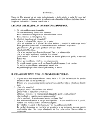 (Gálatas 5:7).
Nunca se debe censurar de un modo indiscriminado; es justo admitir y alabar lo bueno del
contrincante, para que podáis reprender lo malo con más efectividad. Pablo no titubeó en alabar a
los gálatas diciéndoles: «Vosotros corríais bien.»
I. USEMOS ESTE TEXTO PARA LOS CREYENTES IMPEDIDOS.
1. Tú estás, evidentemente, impedido:
No eres tan amante y celoso como eras antes.
Estás cambiando tu antigua fe con nuevas nociones e ideas.
Estas perdiendo tu primer gozo y paz.
2. ¿Quién te ha embarazado o impedido?
¿Soy yo el culpable? Ora entonces por tu pastor.
¿Son los hermanos de la iglesia? Necesitas probarlo, y aunque te parezca que tienes
razón, puede ser que ellos no te ofendieron con mala intención. Ora por ellos.
¿Es el mundo? ¿Por qué tienes que hacer tanto caso de él?
¿Es el diablo? Resístele.
¿No te has puesto el impedimento tú mismo? Esto es lo más probable.
¿No te has hecho orgulloso y satisfecho de ti mismo?
¿Has olvidado la oración, la lectura bíblica, los medios públicos de gracia, la mesa del
Señor, etc.?
Tienes que considerarlo y volver a tus antiguos pasos.
Tu pérdida ha sido grande, puede que hayas llegado lejos ya en el mal camino.
Tu tendencia natural llevará a extraviarte todavía más.
Es grande tu peligro de ser vencido por el error y el pecado.
II. USEMOS ESTE TEXTO PARA LOS PECADORES IMPEDIDOS.
1. Algunas veces has emprendido una carrera hacia la fe. Dios ha bendecido Su palabra
levantando en ti anhelos espirituales.
Dios no te ha abandonado; el camino de la salvación de Dios todavía está abierto delante
de ti.
2. ¿Qué te ha impedido?
¿La propia justicia y la confianza en ti mismo?
¿El descuido, la negligencia y el olvido?
¿El amor a ti mismo, o la práctica secreta de pecados que te son placenteros?
¿La frivolidad, el escepticismo o malas compañías?
¿La incredulidad y desconfianza en la misericordia de Dios?
3. Los peores males ocurren a los que son impedidos. Los que no obedecen a la verdad,
vendrán a ser presa de los más lamentables engaños.
La verdad no obedecida es desobediencia, y así el pecado es aumentado.
La verdad descuidada se convierte en acusadora, y su testimonio asegura nuestra
condenación. Que Dios tenga misericordia de los embarazados. Nuestro deber es
despertarlos.
 