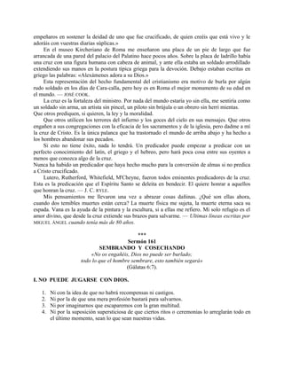 empeñaros en sostener la deidad de uno que fue crucificado, de quien creéis que está vivo y le
adoráis con vuestras diarias súplicas.»
En el museo Kircheriano de Roma me enseñaron una placa de un pie de largo que fue
arrancada de una pared del palacio del Palatino hace pocos años. Sobre la placa de ladrillo había
una cruz con una figura humana con cabeza de animal, y ante ella estaba un soldado arrodillado
extendiendo sus manos en la postura típica griega para la devoción. Debajo estaban escritas en
griego las palabras: «Alexámenes adora a su Dios.»
Esta representación del hecho fundamental del cristianismo era motivo de burla por algún
rudo soldado en los días de Cara-calla, pero hoy es en Roma el mejor monumento de su edad en
el mundo. — JOSÉ COOK.
La cruz es la fortaleza del ministro. Por nada del mundo estaría yo sin ella, me sentiría como
un soldado sin arma, un artista sin pincel, un piloto sin brújula o un obrero sin herri mientas.
Que otros prediquen, si quieren, la ley y la moralidad.
Que otros utilicen los terrores del infierno y los goces del cielo en sus mensajes. Que otros
engañen a sus congregaciones con la eficacia de los sacramentos y de la iglesia, pero dadme a mí
la cruz de Cristo. Es la única palanca que ha trastornado el mundo de arriba abajo y ha hecho a
los hombres abandonar sus pecados.
Si esto no tiene éxito, nada lo tendrá. Un predicador puede empezar a predicar con un
perfecto conocimiento del latín, el griego y el hebreo, pero hará poca cosa entre sus oyentes a
menos que conozca algo de la cruz.
Nunca ha habido un predicador que haya hecho mucho para la conversión de almas si no predica
a Cristo crucificado.
Lutero, Rutherford, Whitefield, M'Cheyne, fueron todos eminentes predicadores de la cruz.
Esta es la predicación que el Espíritu Santo se deleita en bendecir. El quiere honrar a aquellos
que honran la cruz. — J. C. RYLE.
Mis pensamientos me llevaron una vez a abrazar cosas dañinas. ¿Qué son ellas ahora,
cuando dos temibles muertes están cerca? La muerte física me sujeta, la muerte eterna saca su
espada. Vana es la ayuda de la pintura y la escultura, si a ellas me refiero. Mi solo refugio es el
amor divino, que desde la cruz extiende sus brazos para salvarme. — Ultimas líneas escritas por
MIGUEL ÁNGEL cuando tenía más de 80 años.
***
Sermón 161
SEMBRANDO Y COSECHANDO
«No os engañéis, Dios no puede ser burlado;
todo lo que el hombre sembrare, esto también segará»
(Gálatas 6:7).
I. NO PUEDE JUGARSE CON DIOS.
1. Ni con la idea de que no habrá recompensas ni castigos.
2. Ni por la de que una mera profesión bastará para salvarnos.
3. Ni por imaginarnos que escaparemos con la gran multitud.
4. Ni por la suposición supersticiosa de que ciertos ritos o ceremonias lo arreglarán todo en
el último momento, sean lo que sean nuestras vidas.
 