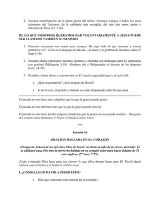 4. Nuestra manifestación de la plena gloria del Señor. Seremos testigos a todos los seres
existentes del Universo, de la sabiduría más escogida, del más alto amor, poder y
fidelidad de Dios (Ef. 3:10).
III. LO QUE NOSOTROS QUERAMOS DAR VOLUNTARIAMENTE A JESUS PUEDE
SER LLAMADO TAMBIÉN SU DESPOJO.
1. Nuestros corazones son suyos para siempre. He aquí todo lo que tenemos y somos
pertenece a El. «Este es el despojo de David» --el amor y la gratitud de nuestras vidas (1ª
Juan 4:19).
2. Nuestros dones especiales: nuestros diezmos y ofrendas son dedicadas para El, demóselas
con gratitud (Malaquías 3:10). Abraham dio a Melquisedec el diezmo de los despojos
(Gén. 14:20).
3. Rendíos a Jesús ahora y encontraréis en El vuestra seguridad aquí y el cielo allá.
• ¿Qué responderéis? ¿Sois despojo de David?
• Si no lo sois, el pecado y Satanás os están despojando cada día que pasa.
El pecado no nos hace más culpables que lo que la gracia puede quitar.
El pecado no nos deforma más que lo que la gracia puede renovar.
El pecado no nos hace perder ninguna, bendición que la gracia no nos pueda restituir. - Bosquejo
del sermón sobre Romanos 5:20 por el finado Carlos Vince.
***
Sermón 16
ORACION HALLADA EN EL CORAZON
«Porque tú, Jehová de los ejércitos, Dios de Israel, revelaste al oído de tu siervo, diciendo: Yo
te edificaré casa. Por esto tu siervo ha hallado en su corazón valor para hacer delante de Ti
esta súplica» (2º Sam. 7:27).
¡Cuán a menudo Dios hace para sus siervos lo que ellos desean hacer para El. David deseó
edificar casa al Señor y el Señor le edificó casa!
I. ¿CÓMO LLEGÓ DAVID A PEDIR ESTO?
• Dice que «encontró esta oración en su corazón».
 