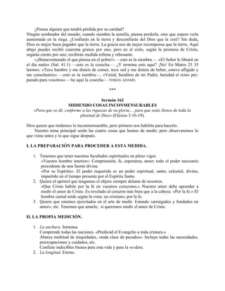 ¿Piensa alguien que tendrá pérdida por su caridad?
Ningún sembrador del mundo, cuando siembra la semilla, piensa perderla, sino que espera verla
aumentada en la siega. ¿Confiarás en la tierra y desconfiarás del Dios que la creó? Sin duda,
Dios es mejor buen pagador que la tierra. La gracia nos da mejor recompensa que la tierra. Aquí
abajo puedes recibir cuarenta granos por uno, pero en el cielo, según la promesa de Cristo,
segarás ciento por uno; recibirás medida rellena y rebosante.
«¡Bienaventurado el que piensa en el pobre!» —esto es la siembra—. «El Señor le librará en
el día malo» (Sal. 41:1) —esto es la cosecha—. ¿Y termina esto aquí? ¡No! En Mateo 25 35
leemos: «Tuve hambre y me disteis de comer, tuve sed y me disteis de beber, estuve afligido y
me consolasteis» —esto es la siembra—. «Venid, benditos de mi Padre; heredad el reino pre-
parado para vosotros» —he aquí la cosecha— TOMÁS ADAMS.
***
Sermón 162
MIDIENDO COSAS INCONMENSURABLES
«Para que os dé, conforme a las riquezas de su gloria,... para que seáis llenos de toda la
plenitud de Dios» (Efesios 3:16-19).
Dios quiere que midamos lo inconmensurable, pero primero nos habilita para hacerlo.
Nuestro tema principal serán las cuatro cosas que hemos de medir; pero observaremos lo
que viene antes y lo que sigue después.
I. LA PREPARACIÓN PARA PROCEDER A ESTA MEDIDA.
1. Tenemos que tener nuestras facultades espirituales en pleno vigor.
«Vuestro hombre interior»: Comprensión, fe, esperanza, amor; todo el poder necesario
procedente de una fuente divina.
«Por su Espíritu»: El poder requerido es un poder espiritual, santo, celestial, divino,
impartido en el tiempo presente por el Espíritu Santo.
2. Quiere el apóstol que tengamos el objeto siempre delante de nosotros.
«Que Cristo habite por la fe en vuestros corazones.» Nuestro amor debe aprender a
medir el amor de Cristo. Es revelado al corazón más bien que a la cabeza. «Por la fe.» El
hombre carnal mide según la vista; un cristiano, por la fe.
3. Quiere que estemos ejercitados en el arte de medir. Estando «arraigados y fundados en
amor», etc. Tenemos que amarle, si queremos medir el amor de Cristo.
II. LA PROPIA MEDICIÓN.
1. La anchura. Inmensa.
Comprende todas las naciones. «Predicad el Evangelio a toda criatura.»
Abarca multitud de iniquidades, «toda clase de pecados». Incluye todas las necesidades,
preocupaciones y cuidados, etc.
Confiere indecibles bienes para esta vida y para la ve-dera.
2. La longitud. Eterno.
 