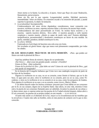 Amor eterno es la fuente. La elección y el pacto. Amor que fluye sin cesar: Redención,
llamamiento, perseverancia.
Amor sin fin, por lo que soporta: Longanimidad, perdón, fidelidad, paciencia,
inmutabilidad. Amor sin límites. En extensión excede a la extensión del pecado, y puede
soportar la apostasía, la edad o la tentación.
3. La profundidad. Incomprensible.
Condescendencia del amor divino dignándose considerarnos, tener comunión con
nosotros, recibirnos en amor, soportar nuestras faltas y elevarnos de nuestro bajo estado.
Condescendencia del amor personificado en Cristo. Se inclina hacia nosotros y se
encarna; soporta nuestros dolores, lleva sobre sí nuestros pecados y sufre nuestra
vergüenza y nuestra muerte. ¿Quién es capaz de medir todo esto? Nuestra debilidad,
insignificancia, pecaminosidad y desalientos constituyen un factor de esta medida. Su
gloria, santidad, grandeza, deidad constituyen la otra.
4. La altura. Infinita.
Expresada en el privilegio de hacernos una sola cosa con Jesús.
Ser revelados en gloria futura: algo que nunca será plenamente comprendido, por todas
las edades.
III. LOS RESULTADOS PRÁCTICOS DE ESTA MEDICIÓN. «Para que podáis ser
llenos con toda la plenitud de Dios.»
Aquí hay palabras llenas de misterio, dignas de ser ponderadas.
«Ser llenos.» ¡Qué cosas tan grandes puede contener el hombre!
Llenos de Dios. ¡Qué exaltación!
Llenos de la plenitud de Dios. ¿Qué debe ser esto? Llenos de toda la plenitud de Dios, ¿qué
más puede ser imaginado?
En la historia del Evangelio hallamos que Cristo tuvo una cuádrupla recepción de parte de
los hijos de los hombres.
Algunos le recibieron en su casa, no en su corazón, como Simón el fariseo, que no le dio
beso, ni agua para sus pies; otros le recibieron en su corazón, pero no en su casa, como Ni-
codemo; y otros no le recibieron ni en su corazón ni en su casa, como los porqueros de Gadara.
Pero algunos le recibieron en su casa y en su corazón, como Lázaro, María y Marta.
Y así deben hacerlo todos los buenos cristianos: procurar que Cristo habite en sus corazones
por la fe; en sus cuerpos, dignos de su Espíritu Santo. Que ahora, en esta vida, mientras Cristo
está a la puerta de sus corazones llamando para ser admitido, levanten la cancela de sus almas y
le dejen entrar; pues si esperan entrar por las puertas de la Ciudad celestial después, deben abrir a
El sus corazones, las puertas de su propia ciudad, en este mundo. — JUAN SPENCER.
«Cuanto más ancho es el diámetro de la luz, mayor es la circunferencia de las tinieblas que
la envuelven.» Cuanto más sabe un hombre, entra en más puntos de contacto con lo que es des-
conocido.
***
Sermón 163
VERDADERA INSTRUCCIÓN
 