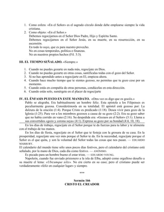 1. Como esfera: «En el Señor» es el sagrado círculo donde debe emplearse siempre la vida
cristiana.
2. Como objeto: «En el Señor.»
Debemos regocijarnos en el Señor Dios Padre, Hijo y Espíritu Santo.
Debemos regocijarnos en el Señor Jesús, en su muerte, en su resurrección, en su
ascensión.
En todo lo suyo, que es para nuestro provecho.
No en cosas temporales, política o finanzas.
No en nuestros propios hechos (Fil. 3:3).
III. EL TIEMPO SEÑALADO. «Siempre.»
1. Cuando no puedes gozarte en nada más, regocíjate en Dios.
2. Cuando no puedas gozarte en otras cosas, santifícalas todas con el gozo del Señor.
3. Si no has aprendido antes a regocijarte en El, empieza ahora.
4. Cuando hace mucho tiempo que te sientes gozoso, no permitas que tu gozo cese por un
momento.
5. Cuando estás en compañía de otras personas, condúcelas en esta dirección.
6. Cuando estás solo, sumérgete en el placer de regocijarte
IV. EL ÉNFASIS PUESTO EN ESTE MANDATO. «Otra vez os digo que os gocéis.»
Pablo se alegraba. Era habitualmente un hombre feliz. Esta epístola a los Filipenses es
peculiarmente gozosa. Considerémosla en su totalidad. El apóstol está gozoso por: La
dulzura de la oración (1:4). Porque Cristo es predicado (1:18). Desea vivir para gozo de la
Iglesia (1:25). Para ver a los miembros gozosos a causa de su gozo (2:2). Era su gozo saber
que no había corrido en vano (2:16). Su despedida era: «Gozaos en el Señor» (3:1). Llama a
sus convertidos «gozo y corona suya» (4:1). Expresa su gozo por su bondad (4:4, 10, 18).
En los días de trabajo, regocíjate en el Señor porque te da fuerzas para tu labor y te alimenta
con el trabajo de tus manos.
En los días de fiesta, regocíjate en el Señor que te festeja con la grosura de su casa. En la
prosperidad, regocíjate una vez más porque el Señor te da. En la necesidad, regocíjate porque el
Señor es el que quita, y son la voluntad del Señor todas las cosas que nos pasan. — EDUARDO
MARBURY.
El calendario del mundo tiene sólo unos pocos días festivos, pero el calendario del cristiano está
señalado, por la mano de Dios, cada día como festivo. — ANÓNIMO.
Es pecado para un hombre bueno el estar triste. — EDUARDO YOUNG.
Napoleón, cuando fue enviado prisionero a la isla de Elba, adoptó como orgulloso desafío a
su muerte el lema: «Ubicumque ielix». No era cierto en su caso; pero el cristiano puede ser
verdaderamente «feliz en cualquier lugar» y siempre.
***
Sermón 166
CRISTO EL CREADOR
 