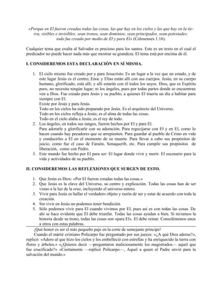 «Porque en El fueron creadas todas las cosas, las que hay en los cielos y las que hay en la tie-
rra, visibles e invisibles; sean tronos, sean dominios, sean principados, sean potestades;
todo fue creado por medio de El y para El» (Colosenses 1:16).
Cualquier tema que exalta al Salvador es precioso para los santos. Este es un texto en el cual el
predicador no puede hacer nada más que mostrar su grandeza. El tema está por encima de él.
I. CONSIDEREMOS ESTA DECLARACIÓN EN SÍ MISMA.
1. El cielo mismo fue creado por y para Jesucristo. Es un lugar a la vez que un estado, y de
este lugar Jesús es el centro; Enoc y Elías están allí con sus cuerpos. Jesús, en su cuerpo
humano, glorificado, está allí; y allí estarán con él todos los suyos. Dios, que es Espíritu
puro, no necesita ningún lugar; ni los ángeles, pues por todas partes donde se encuentran
ven a Dios. Fue creado para Jesús y su pueblo, a quienes El traería un día a habitar para
siempre con El.
Existe por Jesús y para Jesús.
Todo en los cielos ha sido preparado por Jesús. Es el arquitecto del Universo.
Todo en los cielos refleja a Jesús; es el alma de todas las cosas.
Todo en el cielo alaba a Jesús; es el rey de todo.
2. Los ángeles, en todos sus rangos, fueron hechos por El y para El.
Para adorarle y glorificarle con su adoración. Para regocijarse con El y en El, como lo
hacen cuando hay pecadores que se arrepienten. Para guardar al pueblo de Cristo en vida
y conducirles a El en el momento de su muerte. Para llevar a cabo sus propósitos de
juicio, como fue el caso de Faraón, Senaquerib, etc. Para cumplir sus propósitos de
liberación, como con Pedro.
3. Este mundo fue hecho por El para ser: El lugar donde vivir y morir. El escenario para la
vida y actividades de su pueblo.
II. CONSIDEREMOS LAS REFLEXIONES QUE SURGEN DE ESTO.
1. Que Jesús es Dios: «Por El fueron creadas todas las cosas.»
2. Que Jesús es la clave del Universo, su centro y explicación. Todas las cosas han de ser
vistas a la luz de la cruz, incluyendo el universo entero.
3. Vivir para Jesús es hallar el verdadero objeto y razón de ser y estar de acuerdo con toda la
creación.
4. Sin vivir en Jesús no podemos tener bendición.
5. Sólo podemos vivir para El cuando vivimos por El; pues así es con todas las cosas. De
ahí se hace evidente que El debe triunfar. Todas las cosas ayudan a bien. Si miramos la
historia desde su trono, todas las cosas son «para El». El debe reinar. Consolémonos unos
a otros con estas palabras.
¡Qué honor es ser el más pequeño paje en la corte de semejante príncipe!
Cuando el mártir cristiano Policarpo fue preguntado por sus jueces: «¿A qué Dios adoras?»,
replicó: «Adoro al que hizo los cielos y los embelleció con estrellas y ha enriquecido la tierra con
flores y árboles.» «¿Quieres decir —preguntaron maliciosamente los magistrados— aquel que
fue crucificado?» «Ciertamente —replicó Policarpo—, Aquel a quien el Padre envió para la
salvación del mundo.»
 