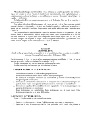 Al igual que Policarpo murió Blandina, y toda la hueste de aquellos que en los tres primeros
siglos, sin conocer el Credo Niceno, lo mantuvieron implícitamente, si no explícitamente, y lo
proclamaron en medio de las llamas, en los calabozos, en hambre y desnudez, bajo el látigo y la
espada. — JOSÉ COOK.
En la Creación Dios nos muestra su mano; pero en la Redención Dios nos da su corazón. —
ADOLFO MONOD.
Con acierto dijo cierto filósofo pagano: «Si essem luscinia —si yo fuera ruiseñor cantaría
como el ruiseñor—; si a alauda... —si fuera una alondra levantaría el vuelo como las alondras—;
puesto que soy un hombre, ¿qué haré sino conocer, amar, alabar a Dios sin cesar y glorificar a mi
Creador?»
Las cosas son inútiles o mal colocadas cuando no buscan o sirven a su fin; por tanto, ¿de qué
utilidad somos si no servimos a nuestro propio fin? Somos como los sarmientos de la vid; no
servimos para nada, ni siquiera para hacer una percha donde colgar alguna cosa (Ez. 15:2). No
servimos sino para ser arrojados al fuego, a menos que produzcamos fruto. ¿Qué valemos si no
somos útiles al fin para el cual fuimos creados? — TOMÁS MANTÓN.
***
Sermón 167
CRISTO EL TODO
«Donde no hay griego ni judío, circuncisión ni in-circuncisión, bárbaro ni escita, siervo ni libre,
sino que Cristo es el todo, y en todos» (Colosenses 3:11).
Hay dos mundos, el viejo y el nuevo, y hay personas con dos personalidades, el viejo y el nuevo
hombre, acerca del cual se nos habla en los versículos 9 y 10.
En el primer mundo hay muchas cosas que no hay en el segundo.
En el segundo hay muchas cosas que no están en el primero.
I. LO QUE NO HAY EN EL NUEVO MUNDO.
1. Distinciones nacionales: «Donde no hay griego ni judío.»
Jesús es un hombre en el más amplio sentido, no es judío ni gentil.
No vemos en El ninguna restricción de nacionalidad, y nuestra nacionalidad peculiar
desaparece por la unión con El.
2. Distinciones ceremoniales: «Circuncisión ni incircunci-sión.» Esta separación típica era
quitada. Tanto judíos como gentiles están unidos en un cuerpo por la cruz de Cristo.
3. Distinciones sociales: «Siervo ni libre.» Somos capacitados por la divina gracia para ver
que estas distinciones son transitorias.
Estas distinciones son superficiales. Estas distinciones son de poco valor. Estas
distinciones no existen en el reino del Espíritu.
II. QUÉ COSAS HAY EN EL NUEVO.
Cristo es el todo en todo; y esto en muchos sentidos:
1. Cristo es el todo en nuestra cultura. En El imitamos y superamos «a los griegos».
2. Cristo es el todo de nuestra revelación. Nos gloriamos en El como «los judíos» se
 