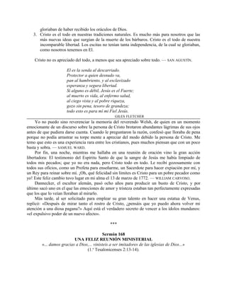 gloriaban de haber recibido los oráculos de Dios.
3. Cristo es el todo en nuestras tradiciones naturales. Es mucho más para nosotros que las
más nuevas ideas que surgían de la muerte de los bárbaros. Cristo es el todo de nuestra
incomparable libertad. Los escitas no tenían tanta independencia, de la cual se gloriaban,
como nosotros tenemos en El.
Cristo no es apreciado del todo, a menos que sea apreciado sobre todo. — SAN AGUSTÍN.
El es la senda al descarriado.
Protector a quien desnudo va,
pan al hambriento, y al esclavizado
esperanza y segura libertad.
Si alguno es débil, Jesús es el Fuerte;
al muerto es vida, al enfermo salud,
al ciego vista y al pobre riqueza,
gozo sin pena, tesoro de grandeza;
todo esto es para mí mi Fiel Jesús.
GILES FLETCHER
Yo no puedo sino reverenciar la memoria del reverendo Welsh, de quien en un momento
emocionante de un discurso sobre la persona de Cristo brotaron abundantes lágrimas de sus ojos
antes de que pudiera darse cuenta. Cuando le preguntaron la razón, confesó que lloraba de pena
porque no podía arrastrar su torpe mente a apreciar del modo debido la persona de Cristo. Me
temo que esto es una experiencia rara entre los cristianos, pues muchos piensan que con un poco
basta y sobra. — SAMUEL WARD.
Por fin, una noche, mientras me hallaba en una reunión de oración vino la gran acción
libertadora: El testimonio del Espíritu Santo de que la sangre de Jesús me había limpiado de
todos mis pecados; que yo no era nada, pero Cristo todo en todo. Le recibí gozosamente con
todos sus oficios, como un Profeta para enseñarme, un Sacerdote para hacer expiación por mí, y
un Rey para reinar sobre mí. ¡Oh, qué felicidad sin límites es Cristo para un pobre pecador como
yo! Este feliz cambio tuvo lugar en mi alma el 13 de marzo de 1772. — WILLIAM CARVOSO.
Dannecker, el escultor alemán, pasó ocho años para producir un busto de Cristo, y por
último sacó uno en el que las emociones de amor y tristeza estaban tan perfectamente expresadas
que los que lo veían lloraban al mirarlo.
Más tarde, al ser solicitado para emplear su gran talento en hacer una estatua de Venus,
replicó: «Después de mirar tanto el rostro de Cristo, ¿pensáis que yo puedo ahora volver mi
atención a una diosa pagana?» Aquí está el verdadero secreto de vencer a los ídolos mundanos:
«el expulsivo poder de un nuevo afecto».
***
Sermón 168
UNA FELIZ REUNIÓN MINISTERIAL
«... damos gracias a Dios,... vinisteis a ser imitadores de las iglesias de Dios...»
(1.a
Tesalonicenses 2:13-14).
 