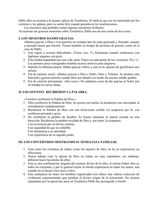 Pablo abre su corazón a la amante iglesia de Tesalónica. El sabía lo que era ser molestado por los
corintios y los gálatas, pero se sentía feliz cuando pensaba en los tesalonicenses.
Los ministros más probados tienen algunos momentos brillantes.
Al expresar sus gozosas memorias sobre Tesalónica, Pablo nos da una visión de tres cosas.
I. LOS MINISTROS DANDO GRACIAS.
«Damos gracias a Dios.» Los pastores no siempre han de estar gimiendo y llorando, aunque
a menudo tienen que hacerlo. Tienen también su tiempo de acciones de gracias, como en el
caso de Pablo.
1. Esto siguió a severas dificultades. (Véase vers. 9.) Solamente cuando sembramos con
lágrimas segamos con gozo.
2. Esto estaba respaldado por una vida santa. Fijaos en cada punto de los versículos 10 y 11.
Los pastores poco consagrados tendrán escasos motivos para alegrarse.
3. Impedía la alabanza propia. Daban gracias a Dios, y esto es lo opuesto de glorificarse uno
mismo.
4. Era de carácter social. «Damos gracias a Dios.» Pablo, Silas y Timoteo. Se produce una
fraternal y gozosa reunión cuando Dios nos bendice en medio de nuestro amado pueblo.
5. Era de carácter permanente. «Sin cesar.» No podemos cesar de dar gracias al Señor por
su bondad en salvar almas.
II. LOS OYENTES RECIBIERON LA PALABRA.
«Vosotros recibisteis la Palabra de Dios.»
1. Ellos recibieron la Palabra de Dios: la oyeron con calma, la atendieron con sinceridad, la
consideraron cuidadosamente.
2. Recibieron la Palabra de Dios con una bienvenida cordial. La aceptaron por fe, con
confianza personal y gozo.
3. No recibieron la palabra de hombre. Es bueno mantener la puerta cerrada en esta
dirección. Recibieron la palabra revelada de Dios y, por tanto, la aceptaron:
Con reverencia por su divino carácter.
Con seguridad de que era infalible.
Con obediencia a su autoridad.
Con experiencia de su sagrado poder.
III. LOS CONVERTIDOS MOSTRANDO SU SEMEJANZA FAMILIAR.
1. Eran como los cristianos de Judea; como los mejores de ellos, en fe, en experiencia, en
aflicciones.
2. Nunca habían visto la iglesia de Dios en Judea; no eran copiadores; sin embargo,
debieron hacer facsímiles de ellos.
3. Esta es una confirmación singular del carácter divino de la obra; el mismo Señor obra en
todos los creyentes, y por lo general ocurre la misma experiencia en todos los santos, aun
cuando no se hayan visto unos a otros.
4. Esta semejanza de todos los hombres regenerados nos ofrece una valiosa colección de
evidencias experimentales que prueban el divino origen de la conversión. No seamos
espantados por la oposición, pues en Tesalónica Pablo fue perseguido y triunfó.
 