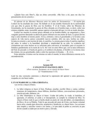 «¿Quién hizo este libro?», dijo un chino convertido. «Me hizo a mí, pues me dice los
pensamientos de mi corazón.»
El informe de las Misiones Moravas entre los indios de Norteamérica. — El escrito por
Loskiel me ha enseñado dos cosas: He hallado en él una notable ilustración de la uniformidad
con que obra la gracia de Dios con los hombres. Y el de Crantz, sobre las Misiones de
Groenlandia, me ha mostrado la gracia de Dios obrando en el hombre-topo, es decir, sobre una
criatura estúpida, torpe, insensible, apenas superior al pescado del que vive de un modo absoluto.
Loskiel me muestra la misma gracia obrando en un hombre-diablo; un sanguinario y fiero
vengador guerrero danzando su danza de guerra infernal con una mente de furia. La gracia divina
trajo a estos hombres al mismo punto: Aviva, estimula y eleva al groenlandés y lo levanta a una
especie de vida nueva; parece concederle nuevos sentidos, abre sus ojos, inclina sus oídos,
levanta su corazón y, por encima de todo, lo santifica. La misma gracia toma el espíritu orgulloso
del indio, le reduce a la humildad, docilidad y simplicidad de un niño. La evidencia del
cristianismo por estos hechos no es suficiente para convencer al incrédulo; pero al creyente le
fortalece grandemente en la razón de su fe. He visto en estos libros que, con la única diferencia
del bote de pescado o el hacha de guerra y el sombrero de plumas, el hombre es la misma clase
de criatura, ora sea groenlandés, indio o entre las naciones civilizadas. — R. CECIL.
Estas epístolas vivientes son las mismas en todo el mundo; la única diferencia consiste en la
encuadernación.
***
Sermón 169
CANSANCIO EN HACER EL BIEN
«Pero vosotros, hermanos, no os canséis de hacer bien»
(2.a
Tesalonicenses 3:13).
Leed los dos versículos anteriores y observad la reprensión del apóstol a estos perezosos,
ocupados en «no hacer nada».
I. UN SUMARIO DE LA VIDA CRISTIANA.
Les invita a «hacer el bien».
1. La labor religiosa es hacer el bien. Predicar, enseñar, escribir libros y cartas, celebrar
reuniones de temperancia, clases bíblicas, distribuir folletos, conversaciones personales,
oración privada, alabanza, etc.
2. La obra filantrópica es «hacer el bien». Cuidar del pobre, la viuda, el huérfano, el
ignorante, el enfermo, el caído y el desesperado, es cumplir la voluntad de Dios. Es
«hacer el bien» todo lo que es hecho desde un punto de vista del deber, con dependencia
de Dios y fe en su Palabra. Todo lo que procede del amor de Cristo, con buena voluntad
hacia otros, orando para dirección, aceptación y bendición, es «hacer bien». Las acciones
más simples y sencillas vienen a ser santas, y el pan dado al pobre se convierte en pan
divino cuando es dado por un motivo puro y elevado.
 