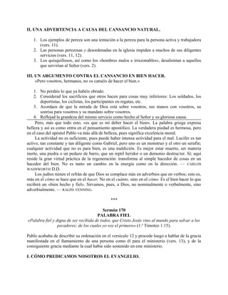 II. UNA ADVERTENCIA A CAUSA DEL CANSANCIO NATURAL.
1. Los ejemplos de pereza son una tentación a la pereza para la persona activa y trabajadora
(vers. 11).
2. Las personas perezosas y desordenadas en la iglesia impiden a muchos de sus diligentes
servicios (vers. 11, 12).
3. Los quisquillosos, así como los «hombres malos e irrazonables», desalientan a aquellos
que servirían al Señor (vers. 2).
III. UN ARGUMENTO CONTRA EL CANSANCIO EN BIEN HACER.
«Pero vosotros, hermanos, no os canséis de hacer el bien.»
1. No perdáis lo que ya habéis obrado.
2. Considerad los sacrificios que otros hacen para cosas muy inferiores: Los soldados, los
deportistas, los ciclistas, los participantes en regatas, etc.
3. Acordaos de que la mirada de Dios está sobre vosotros, sus manos con vosotros, su
sonrisa para vosotros y su mandato sobre vosotros.
4. Reflejad la grandeza del mismo servicio como hecho al Señor y su gloriosa causa.
Pero, más que todo esto, «es que es mi deber hacer el bien». La palabra griega expresa
belleza y así es como entra en el pensamiento apostólico. La verdadera piedad es hermosa, pero
en el caso del apóstol Pablo va más allá de belleza, pues significa excelencia moral.
La actividad no es suficiente, pues puede haber intensa actividad para el mal. Lucifer es tan
activo, tan constante y tan diligente como Gabriel, pero uno es un monstruo y el otro un serafín;
cualquier actividad que no es para bien, es una maldición. Es mejor estar muerto, ser materia
inerte, una piedra o un pedazo de barro, que un reptil heridor o un demonio destructor. Sí; aquí
reside la gran virtud práctica de la regeneración: transforma al simple hacedor de cosas en un
hacedor del bien. No es tanto un cambio en la energía como en la dirección. — CARLOS
WADSWORTH D.D.
Los judíos tienen el refrán de que Dios se complace más en adverbios que en verbos; esto es,
más en el cómo se hace que en el hacer. No en el cuánto, sino en el cómo. Es el bien hacer lo que
recibirá un «bien hecho y fiel». Sirvamos, pues, a Dios, no nominalmente o verbalmente, sino
adverbialmente. — RALPH VENNING.
***
Sermón 170
PALABRA FIEL
«Palabra fiel y digna de ser recibida de todos, que Cristo Jesús vino al mundo para salvar a los
pecadores; de los cuales yo soy el primero» (1.a
Timoteo 1:15).
Pablo acababa de describir su ordenación en el versículo 12 y procede luego a hablar de la gracia
manifestada en el llamamiento de una persona como él para el ministerio (vers. 13), y de la
consiguiente gracia mediante la cual había sido sostenido en este ministerio.
I. CÓMO PREDICAMOS NOSOTROS EL EVANGELIO.
 