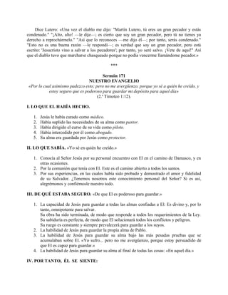 Dice Lutero: «Una vez el diablo me dijo: "Martín Lutero, tú eres un gran pecador y estás
condenado." "¡Alto, alto! —le dije—; es cierto que soy un gran pecador, pero tú no tienes ya
derecho a reprochármelo." "Así que lo reconoces —me dijo él—; por tanto, serás condenado."
"Esto no es una buena razón —le respondí—; es verdad que soy un gran pecador, pero está
escrito: 'Jesucristo vino a salvar a los pecadores'; por tanto, yo seré salvo. ¡Vete de aquí!" Así
que el diablo tuvo que marcharse chasqueado porque no podía vencerme llamándome pecador.»
***
Sermón 171
NUESTRO EVANGELIO
«Por lo cual asimismo padezco esto; pero no me avergüenzo, porque yo sé a quién he creído, y
estoy seguro que es poderoso para guardar mi depósito para aquel día»
(2.a
Timoteo 1:12).
I. LO QUE EL HABÍA HECHO.
1. Jesús le había curado como médico.
2. Había suplido las necesidades de su alma como pastor.
3. Había dirigido el curso de su vida como piloto.
4. Había intercedido por él como abogado.
5. Su alma era guardada por Jesús como protector.
II. LO QUE SABÍA. «Yo sé en quién he creído.»
1. Conocía al Señor Jesús por su personal encuentro con El en el camino de Damasco, y en
otras ocasiones.
2. Por la comunión que tenía con El. Este es el camino abierto a todos los santos.
3. Por sus experiencias, en las cuales había sido probado y demostrado el amor y fidelidad
de su Salvador. ¿Tenemos nosotros este conocimiento personal del Señor? Si es así,
alegrémonos y confiémosle nuestro todo.
III. DE QUÉ ESTABA SEGURO. «De que El es poderoso para guardar.»
1. La capacidad de Jesús para guardar a todas las almas confiadas a El: Es divino y, por lo
tanto, omnipotente para salvar.
Su obra ha sido terminada, de modo que responde a todos los requerimientos de la Ley.
Su sabiduría es perfecta, de modo que El solucionará todos los conflictos y peligros.
Su ruego es constante y siempre prevalecerá para guardar a los suyos.
2. La habilidad de Jesús para guardar la propia alma de Pablo.
3. La habilidad de Jesús para guardar su alma bajo las más pesadas pruebas que se
acumulaban sobre El. «Yo sufro... pero no me avergüenzo, porque estoy persuadido de
que El es capaz para guardar.»
4. La habilidad de Jesús para guardar su alma al final de todas las cosas: «En aquel día.»
IV. POR TANTO, ÉL SE SIENTE:
 