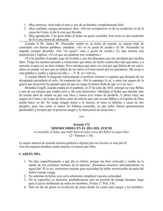 1. Muy animoso; tenía todo el tono y aire de un hombre completamente feliz.
2. Muy confiado, aunque prisionero, dice: «No me avergüenzo» ni de su condición, ni de la
causa de Cristo, ni de la cruz que llevaba.
3. Muy agradecido. Con gozo alaba al Señor en quien confiaba. Este texto es una confesión
de fe o una forma de adoración
Cuando el Dr. James W. Alexander estaba en su lecho de muerte, su esposa trató de
consolarle con buenas palabras, citándole: «Yo sé en quién he creído.» El Dr. Alexander en
seguida corrigió diciendo: «No "en quien", sino a quién he creído.» Es más intensa esta
preposición e implica: «Yo sé que sus palabras son verdaderas.»
«Yo he perdido el pesado yugo de la duda y casi del desespero que me encadenó por muchos
años. Tengo los mismos pecados y tentaciones que antes, no lucho contra ellas más que antes, y a
menudo es para mí un duro trabajo. Pero mientras que antes no veía por qué habría de ser salvo,
ahora no puedo ver por qué no habría de ser salvo si Cristo murió por los pecadores. Me acojo a
esta palabra y confío y reposo en ella.» — F. R. HA VERGAL.
A Justino Mártir le preguntó irónicamente el prefecto romano si suponía que después de ser
decapitado ascendería al cielo. Su respuesta fue: «No lo supongo, lo sé; y estoy tan seguro de la
gracia que Jesucristo ha ganado para mí que no tengo la menor duda de que va a ser así.»
Donaldo Cargill, cuando estaba en el patíbulo, el 27 de julio de 1681, entregó su vieja Biblia
a uno de sus amigos que estaba cerca y dio este testimonio: «Bendigo al Señor que durante más
de treinta años he estado en paz con Dios y nunca tuve temor de perderla. Y ahora estoy tan
seguro en Cristo y de la paz de Dios como de todo lo que está en esta Biblia y el Espíritu de Dios
puede hacer en mí. No tengo ningún temor a la muerte, ni temo el infierno a causa de mis
pecados, pues son como si nunca los hubiera cometido, ya que todos fueron gratuitamente
perdonados y lavados por la preciosa sangre y la intercesión de Jesucristo.»
***
Sermón 172
MISERICORDIA EN EL DÍA DEL JUICIO
«Concédale el Señor que halle misericordia cerca del Señor en aquel día»
(2.a
Timoteo 1:18).
La mejor manera de mostrar nuestra gratitud a alguien por sus favores es orar por él.
Aun los mejores hombres serán mejores si oramos por ellos.
I. AQUEL DÍA.
1. No dice específicamente a qué día se refiere, porque era bien conocido y estaba en la
mente de los cristianos lectores de la epístola. ¿Pensamos nosotros suficientemente en
aquel día? Si es así, sentiremos nuestra gran necesidad de hallar misericordia de parte del
Señor cuando venga.
2. No sabemos la fecha, esto sería solamente complacer nuestra curiosidad.
3. No se especifica su duración, probablemente será un período de tiempo bastante largo
para el juicio deliberado de todos los hombres. (Véase 2.a
Ped. 3:8).
4. Será un día de gloria la revelación de Jesús desde los cielos para juzgar a los hombres.
 