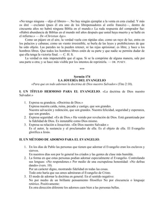 «No tengo ninguna —dijo el librero—. No hay ningún ejemplar a la venta en esta ciudad. Y más
os diré —exclamó (pues él era uno de los librepensadores al estilo francés)—, dentro de
cincuenta años no habrá ninguna Biblia en el mundo.» La ruda respuesta del comprador fue:
«Habrá abundancia de Biblias en el mundo mil años después que usted haya muerto y se halle en
el infierno.» — De «Christian Age».
Como un pájaro en el aire, la verdad vuela con rápidas alas; como un rayo de luz, entra en
los palacios y cabanas; como un viento irresistible, se burla de las leyes y prohibiciones de que
ha sido objeto. Las paredes no la pueden retener, ni las rejas aprisionar; es libre, y hace a los
hombres libres. Que todos los hombres libres estén de su parte y que nadie se permita dudar de
que ella tenga la victoria final. — C. H. S.
La verdad es más impenetrable que el agua. Si se la comprime de alguna manera, sale por
una parte u otra; y se hace más visible por los intentos de reprimirla. — DR. PUSEY.
***
Sermón 174
LA JOYERÍA DEL EVANGELIO
«Para que en todo adornen la doctrina de Dios nuestro Salvador» (Tito 2:10).
I. UN TÍTULO HERMOSO PARA EL EVANGELIO. «La doctrina de Dios nuestro
Salvador.»
1. Expresa su grandeza. «Doctrina de Dios.»
Expresa nuestra caída, ruina, pecado y castigo, que son grandes.
Nuestra salvación y redención, que son grandes. Nuestra felicidad, seguridad y esperanza,
que son grandes.
2. Expresa seguridad. «Es de Dios.» Ha venido por revelación de Dios. Está garantizada por
la fidelidad de Dios. Es inmutable como Dios mismo.
3. Expresa su relación a Jesucristo. «De Dios nuestro Salvador.»
Es el autor, la sustancia y el proclamador de ella. Es el objeto de ella. El Evangelio
glorifica a Jesús.
II. UN MÉTODO DE ADORNO PARA EL EVANGELIO.
1. En los días de Pablo las personas que tienen que adornar el Evangelio eran los esclavos y
siervos.
En nuestros días son por lo general los criados y las gentes de clase más humilde.
2. La forma en que estas personas podían adornar especialmente el Evangelio. Controlando
sus lenguas: «No respondones.» Por medio de una escrupulosa honestidad: «No defrau
dando» (vers. 10).
Por un carácter digno, mostrando fidelidad en todas las cosas.
Todo esto haría que sus amos admiraran el Evangelio de Cristo.
3. El modo de adornar la doctrina en general. En el sentido negativo:
No por medio de un brillante pensamiento filosófico No por elocuencia o lenguaje
retórico. Positivamente:
En otra dirección diferente los adornos caen bien a las personas bellas.
 