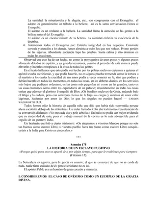 La santidad, la misericordia y la alegría, etc., son congruentes con el Evangelio; el
adorno es generalmente un tributo a la belleza; así es la santa conversación-Honra al
Evangelio.
El adorno es un reclamo a la belleza. La santidad llama la atención de las gentes a la
belleza natural del Evangelio.
El adorno es un encarecimiento de la belleza. La santidad enfatiza la excelencia de la
doctrina.
4. Adornemos todos el Evangelio por: Estricta integridad en los negocios. Constante
cortesía y atención a los demás. Amor altruista a todos los que nos rodean. Pronto perdón
de las injurias. Abundante paciencia bajo las pruebas. Santa calma y alto dominio en
todas las ocasiones.
Observad que esto ha de ser hecho, no como la prerrogativa de unos pocos y algunos pocos
altamente dotados de espíritu, y en grandes ocasiones, cuando el proceder de esta manera puede
elevarles y hacerles conspicuos a la vista de todas las gentes.
En el texto hallamos que esto podía ser hecho por los pobres esclavos cretenses a quienes el
apóstol estaba escribiendo, y que podía hacerlo, no en alguna prueba tremenda como la tortura o
el martirio a los cuales la crueldad de sus amos podía a veces someter su fe, sino que podían y
debían hacerlo en todos los momentos, en todas las cosas, en los deberes diarios, en los servicios
más bajos que pudieran ordenarse, en las cosas más pequeñas así como en las grandes, tanto en
las casas humildes como entre los esplendores de un palacio; absolutamente en todas las cosas
tenían que adornar el glorioso Evangelio de Dios. ¡Oh benditos esclavos de Creta, andando bajo
el látigo y la cadena, pero con corazones llenos de fe bajo sus cargas y sonrisas de amor entre
lágrimas, haciendo por amor de Dios lo que los ángeles no pueden hacer! — CARLOS
WADSWORTH D.D.
Todos hemos oído la historia de aquella niña que dijo que había sido convertida porque
ahora escobaba debajo de las alfombras. Un indio llamado Koba dio testimonio recientemente de
su conversión diciendo: «Yo oro cada día y pelo cebolla.» Un indio no podía dar mejor evidencia
que su sinceridad de esto, pues el trabajo manual de la cocina es lo más aborrecible para el
orgullo de un guerrero indio.
Un brahmán escribió a cierto misionero: «Os atrapamos a vosotros blancos porque no sois
tan buenos como vuestro Libro; si vuestro pueblo fuera tan bueno como vuestro Libro conquis-
taríais a la India para Cristo en cinco años.»
***
Sermón 175
LA HISTORIA DE UN ESCLAVO FUGITIVO
«Porque quizá para esto se apartó de ti por algún tiempo, para que le recibieses para siempre»
(Filemón 15).
La Naturaleza es egoísta, pero la gracia es amante; el que se envanece de que no se cuida de
nada, nadie tiene cuidado de él; pero el cristiano no es así.
El apóstol Pablo era un hombre de gran corazón y simpatía.
I. CONSIDEREMOS EL CASO DE ONÉSIMO COMO UN EJEMPLO DE LA GRACIA
DIVINA.
 